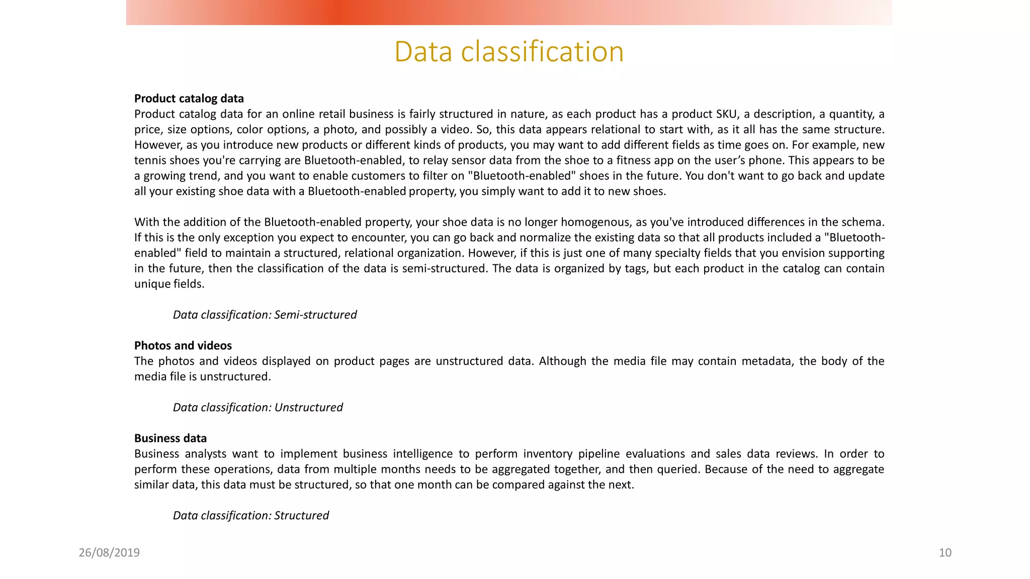 Data classification
26/08/2019 10
Product catalog data
Product catalog data for an online retail business is fairly structured in nature, as each product has a product SKU, a description, a quantity, a
price, size options, color options, a photo, and possibly a video. So, this data appears relational to start with, as it all has the same structure.
However, as you introduce new products or different kinds of products, you may want to add different fields as time goes on. For example, new
tennis shoes you're carrying are Bluetooth-enabled, to relay sensor data from the shoe to a fitness app on the user’s phone. This appears to be
a growing trend, and you want to enable customers to filter on "Bluetooth-enabled" shoes in the future. You don't want to go back and update
all your existing shoe data with a Bluetooth-enabled property, you simply want to add it to new shoes.
With the addition of the Bluetooth-enabled property, your shoe data is no longer homogenous, as you've introduced differences in the schema.
If this is the only exception you expect to encounter, you can go back and normalize the existing data so that all products included a "Bluetooth-
enabled" field to maintain a structured, relational organization. However, if this is just one of many specialty fields that you envision supporting
in the future, then the classification of the data is semi-structured. The data is organized by tags, but each product in the catalog can contain
unique fields.
Data classification: Semi-structured
Photos and videos
The photos and videos displayed on product pages are unstructured data. Although the media file may contain metadata, the body of the
media file is unstructured.
Data classification: Unstructured
Business data
Business analysts want to implement business intelligence to perform inventory pipeline evaluations and sales data reviews. In order to
perform these operations, data from multiple months needs to be aggregated together, and then queried. Because of the need to aggregate
similar data, this data must be structured, so that one month can be compared against the next.
Data classification: Structured
 