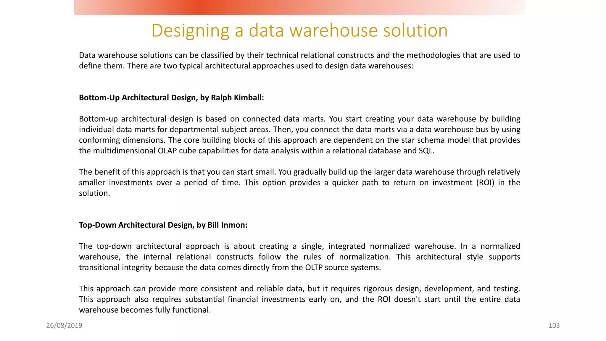 Designing a data warehouse solution
26/08/2019 103
Data warehouse solutions can be classified by their technical relational constructs and the methodologies that are used to
define them. There are two typical architectural approaches used to design data warehouses:
Bottom-Up Architectural Design, by Ralph Kimball:
Bottom-up architectural design is based on connected data marts. You start creating your data warehouse by building
individual data marts for departmental subject areas. Then, you connect the data marts via a data warehouse bus by using
conforming dimensions. The core building blocks of this approach are dependent on the star schema model that provides
the multidimensional OLAP cube capabilities for data analysis within a relational database and SQL.
The benefit of this approach is that you can start small. You gradually build up the larger data warehouse through relatively
smaller investments over a period of time. This option provides a quicker path to return on investment (ROI) in the
solution.
Top-Down Architectural Design, by Bill Inmon:
The top-down architectural approach is about creating a single, integrated normalized warehouse. In a normalized
warehouse, the internal relational constructs follow the rules of normalization. This architectural style supports
transitional integrity because the data comes directly from the OLTP source systems.
This approach can provide more consistent and reliable data, but it requires rigorous design, development, and testing.
This approach also requires substantial financial investments early on, and the ROI doesn't start until the entire data
warehouse becomes fully functional.
 