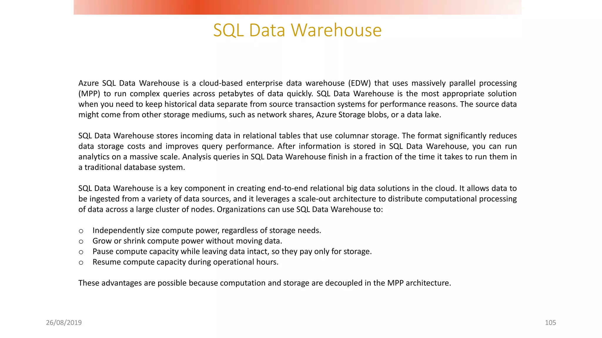 SQL Data Warehouse
26/08/2019 105
Azure SQL Data Warehouse is a cloud-based enterprise data warehouse (EDW) that uses massively parallel processing
(MPP) to run complex queries across petabytes of data quickly. SQL Data Warehouse is the most appropriate solution
when you need to keep historical data separate from source transaction systems for performance reasons. The source data
might come from other storage mediums, such as network shares, Azure Storage blobs, or a data lake.
SQL Data Warehouse stores incoming data in relational tables that use columnar storage. The format significantly reduces
data storage costs and improves query performance. After information is stored in SQL Data Warehouse, you can run
analytics on a massive scale. Analysis queries in SQL Data Warehouse finish in a fraction of the time it takes to run them in
a traditional database system.
SQL Data Warehouse is a key component in creating end-to-end relational big data solutions in the cloud. It allows data to
be ingested from a variety of data sources, and it leverages a scale-out architecture to distribute computational processing
of data across a large cluster of nodes. Organizations can use SQL Data Warehouse to:
o Independently size compute power, regardless of storage needs.
o Grow or shrink compute power without moving data.
o Pause compute capacity while leaving data intact, so they pay only for storage.
o Resume compute capacity during operational hours.
These advantages are possible because computation and storage are decoupled in the MPP architecture.
 