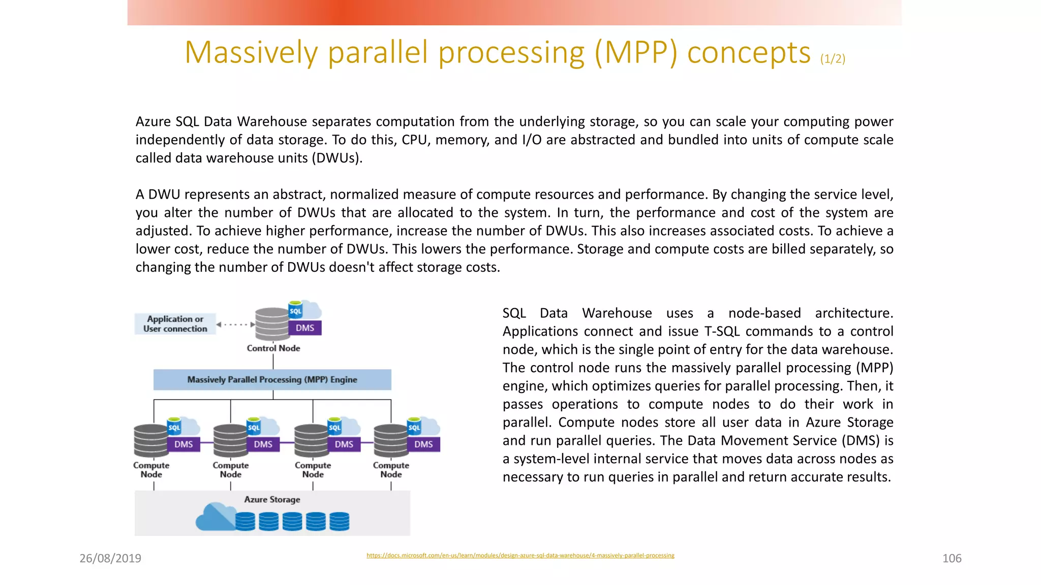 Massively parallel processing (MPP) concepts (1/2)
26/08/2019 106
Azure SQL Data Warehouse separates computation from the underlying storage, so you can scale your computing power
independently of data storage. To do this, CPU, memory, and I/O are abstracted and bundled into units of compute scale
called data warehouse units (DWUs).
A DWU represents an abstract, normalized measure of compute resources and performance. By changing the service level,
you alter the number of DWUs that are allocated to the system. In turn, the performance and cost of the system are
adjusted. To achieve higher performance, increase the number of DWUs. This also increases associated costs. To achieve a
lower cost, reduce the number of DWUs. This lowers the performance. Storage and compute costs are billed separately, so
changing the number of DWUs doesn't affect storage costs.
SQL Data Warehouse uses a node-based architecture.
Applications connect and issue T-SQL commands to a control
node, which is the single point of entry for the data warehouse.
The control node runs the massively parallel processing (MPP)
engine, which optimizes queries for parallel processing. Then, it
passes operations to compute nodes to do their work in
parallel. Compute nodes store all user data in Azure Storage
and run parallel queries. The Data Movement Service (DMS) is
a system-level internal service that moves data across nodes as
necessary to run queries in parallel and return accurate results.
https://docs.microsoft.com/en-us/learn/modules/design-azure-sql-data-warehouse/4-massively-parallel-processing
 