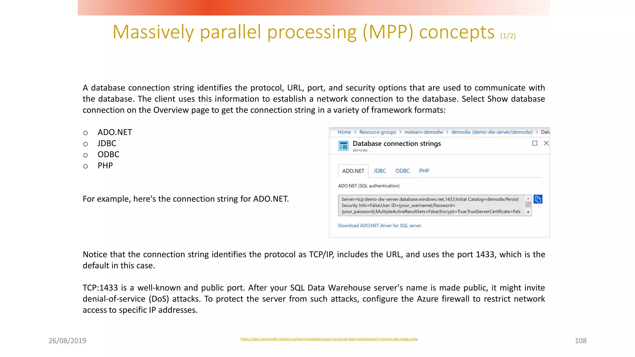 Massively parallel processing (MPP) concepts (1/2)
26/08/2019 108
A database connection string identifies the protocol, URL, port, and security options that are used to communicate with
the database. The client uses this information to establish a network connection to the database. Select Show database
connection on the Overview page to get the connection string in a variety of framework formats:
o ADO.NET
o JDBC
o ODBC
o PHP
For example, here's the connection string for ADO.NET.
Notice that the connection string identifies the protocol as TCP/IP, includes the URL, and uses the port 1433, which is the
default in this case.
TCP:1433 is a well-known and public port. After your SQL Data Warehouse server's name is made public, it might invite
denial-of-service (DoS) attacks. To protect the server from such attacks, configure the Azure firewall to restrict network
access to specific IP addresses.
https://docs.microsoft.com/en-us/learn/modules/query-azure-sql-data-warehouse/3-connect-dw-using-ssms
 