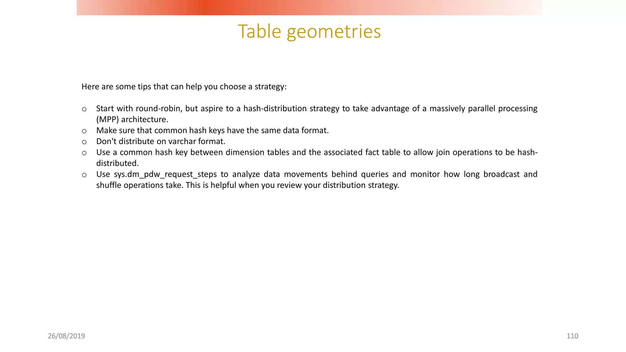 Table geometries
26/08/2019 110
Here are some tips that can help you choose a strategy:
o Start with round-robin, but aspire to a hash-distribution strategy to take advantage of a massively parallel processing
(MPP) architecture.
o Make sure that common hash keys have the same data format.
o Don't distribute on varchar format.
o Use a common hash key between dimension tables and the associated fact table to allow join operations to be hash-
distributed.
o Use sys.dm_pdw_request_steps to analyze data movements behind queries and monitor how long broadcast and
shuffle operations take. This is helpful when you review your distribution strategy.
 