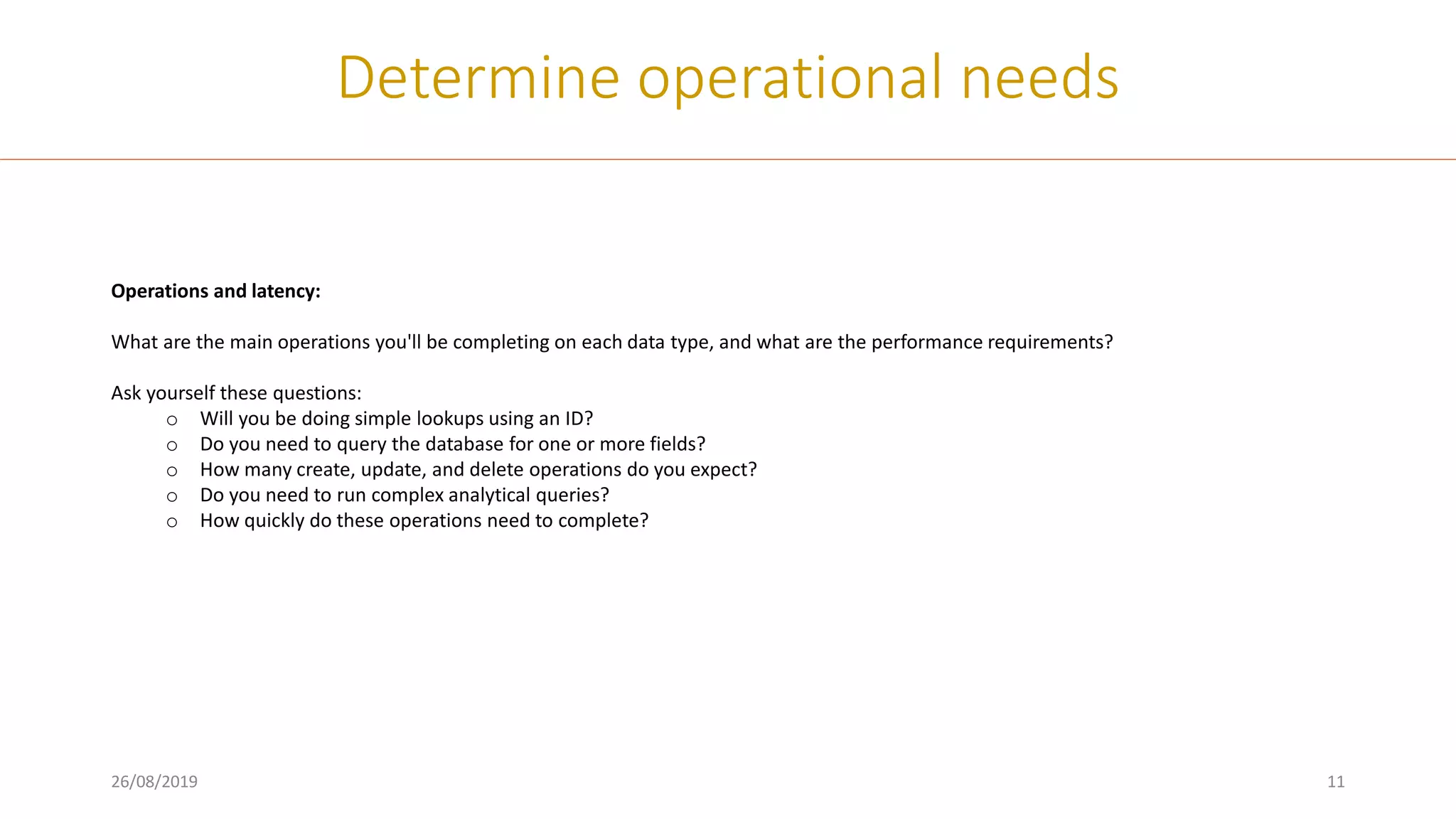 26/08/2019 11
Determine operational needs
Operations and latency:
What are the main operations you'll be completing on each data type, and what are the performance requirements?
Ask yourself these questions:
o Will you be doing simple lookups using an ID?
o Do you need to query the database for one or more fields?
o How many create, update, and delete operations do you expect?
o Do you need to run complex analytical queries?
o How quickly do these operations need to complete?
 