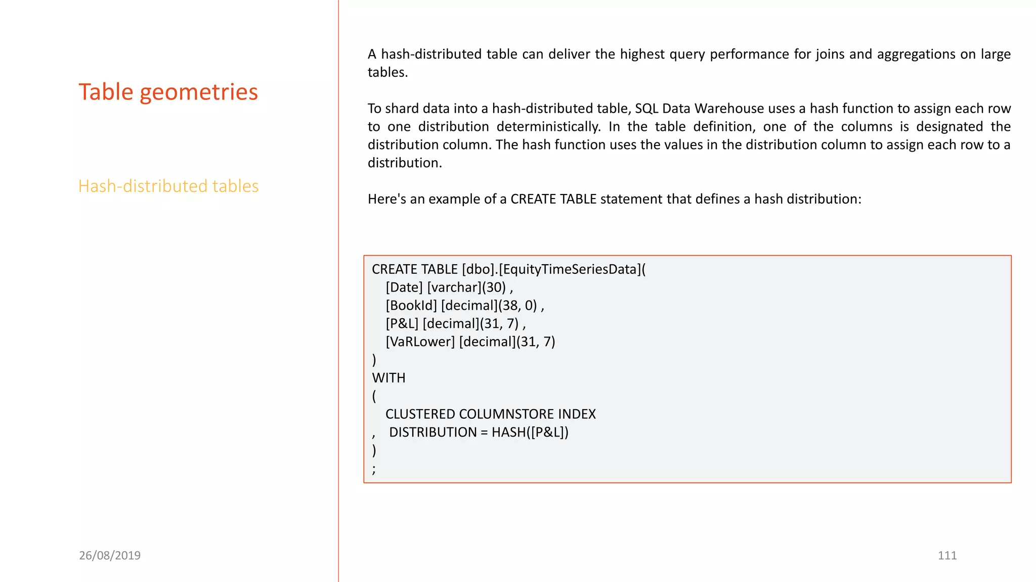 26/08/2019 111
Table geometries
Hash-distributed tables
A hash-distributed table can deliver the highest query performance for joins and aggregations on large
tables.
To shard data into a hash-distributed table, SQL Data Warehouse uses a hash function to assign each row
to one distribution deterministically. In the table definition, one of the columns is designated the
distribution column. The hash function uses the values in the distribution column to assign each row to a
distribution.
Here's an example of a CREATE TABLE statement that defines a hash distribution:
CREATE TABLE [dbo].[EquityTimeSeriesData](
[Date] [varchar](30) ,
[BookId] [decimal](38, 0) ,
[P&L] [decimal](31, 7) ,
[VaRLower] [decimal](31, 7)
)
WITH
(
CLUSTERED COLUMNSTORE INDEX
, DISTRIBUTION = HASH([P&L])
)
;
 