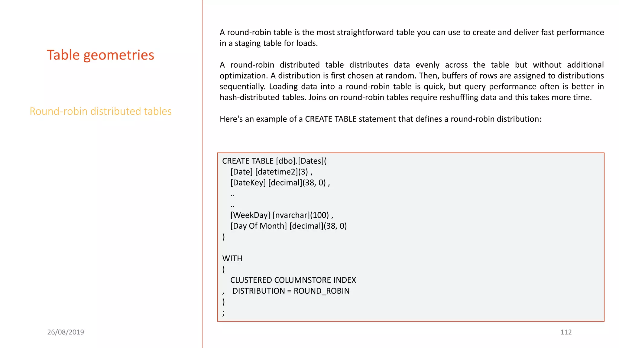 26/08/2019 112
Table geometries
Round-robin distributed tables
A round-robin table is the most straightforward table you can use to create and deliver fast performance
in a staging table for loads.
A round-robin distributed table distributes data evenly across the table but without additional
optimization. A distribution is first chosen at random. Then, buffers of rows are assigned to distributions
sequentially. Loading data into a round-robin table is quick, but query performance often is better in
hash-distributed tables. Joins on round-robin tables require reshuffling data and this takes more time.
Here's an example of a CREATE TABLE statement that defines a round-robin distribution:
CREATE TABLE [dbo].[Dates](
[Date] [datetime2](3) ,
[DateKey] [decimal](38, 0) ,
..
..
[WeekDay] [nvarchar](100) ,
[Day Of Month] [decimal](38, 0)
)
WITH
(
CLUSTERED COLUMNSTORE INDEX
, DISTRIBUTION = ROUND_ROBIN
)
;
 