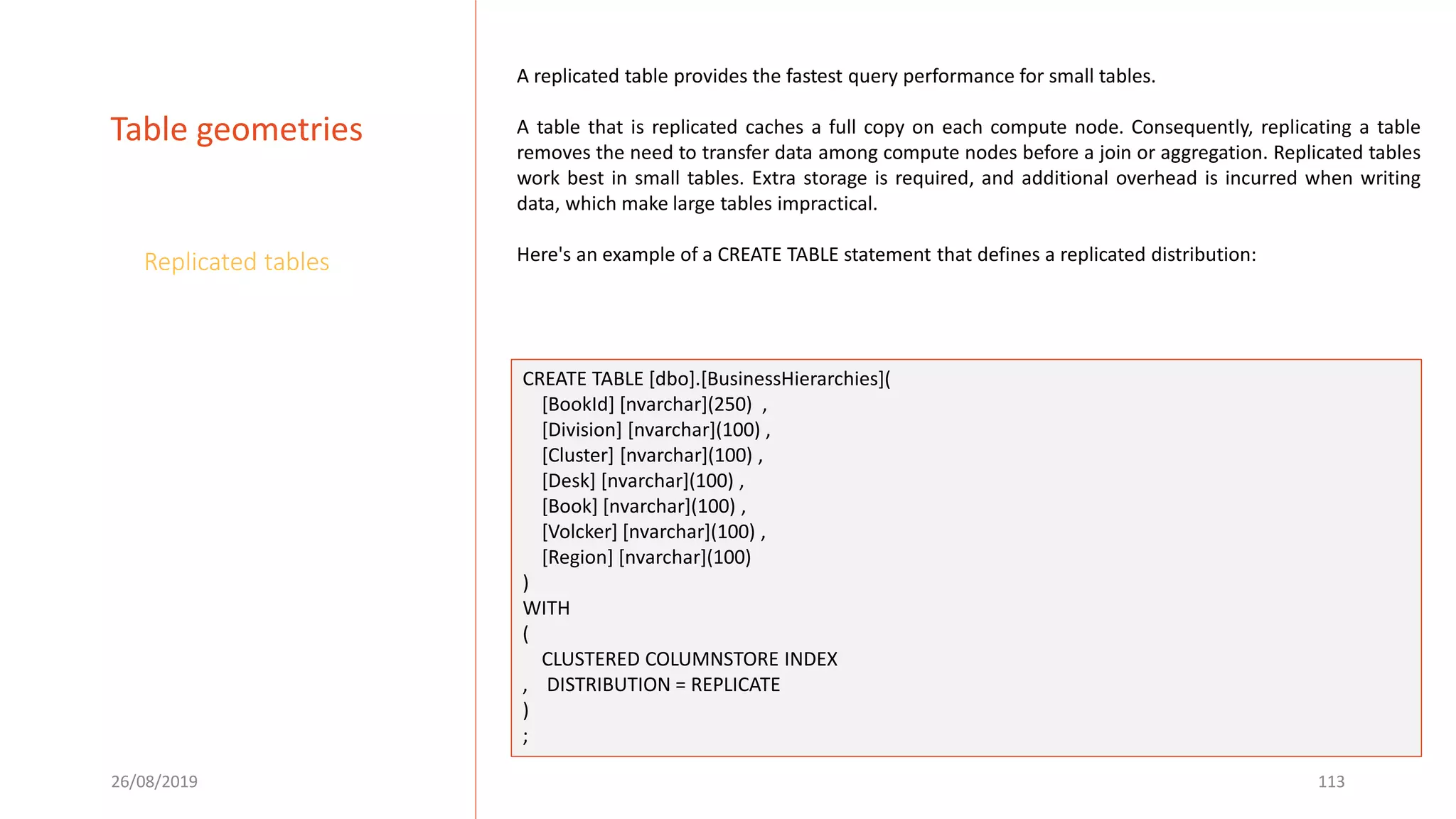 26/08/2019 113
Table geometries
Replicated tables
A replicated table provides the fastest query performance for small tables.
A table that is replicated caches a full copy on each compute node. Consequently, replicating a table
removes the need to transfer data among compute nodes before a join or aggregation. Replicated tables
work best in small tables. Extra storage is required, and additional overhead is incurred when writing
data, which make large tables impractical.
Here's an example of a CREATE TABLE statement that defines a replicated distribution:
CREATE TABLE [dbo].[BusinessHierarchies](
[BookId] [nvarchar](250) ,
[Division] [nvarchar](100) ,
[Cluster] [nvarchar](100) ,
[Desk] [nvarchar](100) ,
[Book] [nvarchar](100) ,
[Volcker] [nvarchar](100) ,
[Region] [nvarchar](100)
)
WITH
(
CLUSTERED COLUMNSTORE INDEX
, DISTRIBUTION = REPLICATE
)
;
 