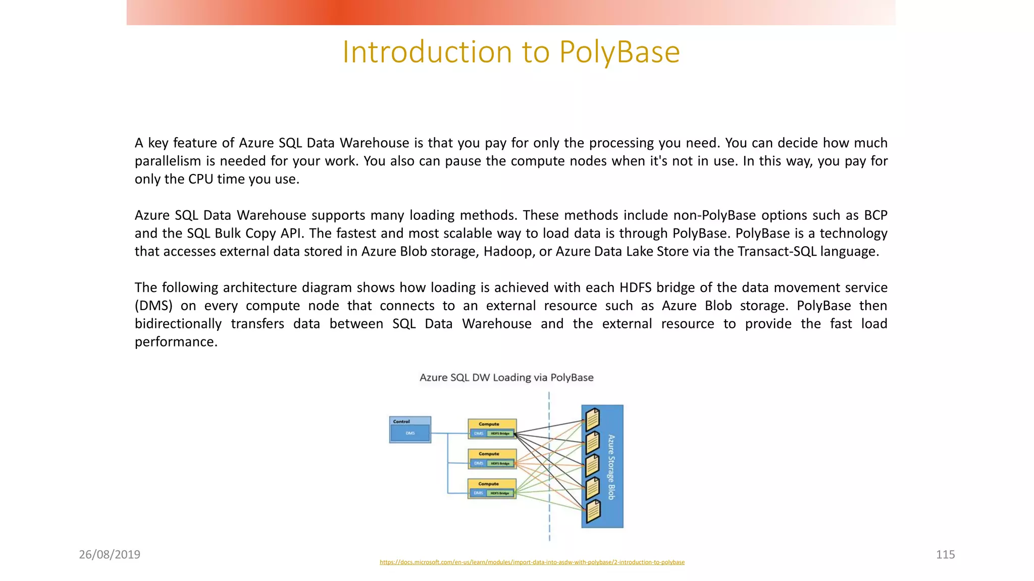 Introduction to PolyBase
26/08/2019 115
A key feature of Azure SQL Data Warehouse is that you pay for only the processing you need. You can decide how much
parallelism is needed for your work. You also can pause the compute nodes when it's not in use. In this way, you pay for
only the CPU time you use.
Azure SQL Data Warehouse supports many loading methods. These methods include non-PolyBase options such as BCP
and the SQL Bulk Copy API. The fastest and most scalable way to load data is through PolyBase. PolyBase is a technology
that accesses external data stored in Azure Blob storage, Hadoop, or Azure Data Lake Store via the Transact-SQL language.
The following architecture diagram shows how loading is achieved with each HDFS bridge of the data movement service
(DMS) on every compute node that connects to an external resource such as Azure Blob storage. PolyBase then
bidirectionally transfers data between SQL Data Warehouse and the external resource to provide the fast load
performance.
https://docs.microsoft.com/en-us/learn/modules/import-data-into-asdw-with-polybase/2-introduction-to-polybase
 