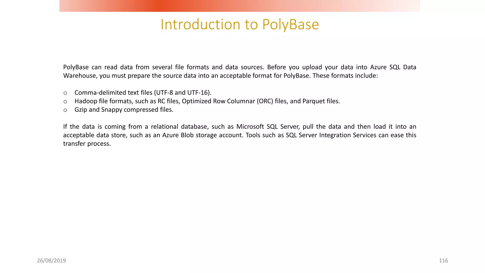Introduction to PolyBase
26/08/2019 116
PolyBase can read data from several file formats and data sources. Before you upload your data into Azure SQL Data
Warehouse, you must prepare the source data into an acceptable format for PolyBase. These formats include:
o Comma-delimited text files (UTF-8 and UTF-16).
o Hadoop file formats, such as RC files, Optimized Row Columnar (ORC) files, and Parquet files.
o Gzip and Snappy compressed files.
If the data is coming from a relational database, such as Microsoft SQL Server, pull the data and then load it into an
acceptable data store, such as an Azure Blob storage account. Tools such as SQL Server Integration Services can ease this
transfer process.
 