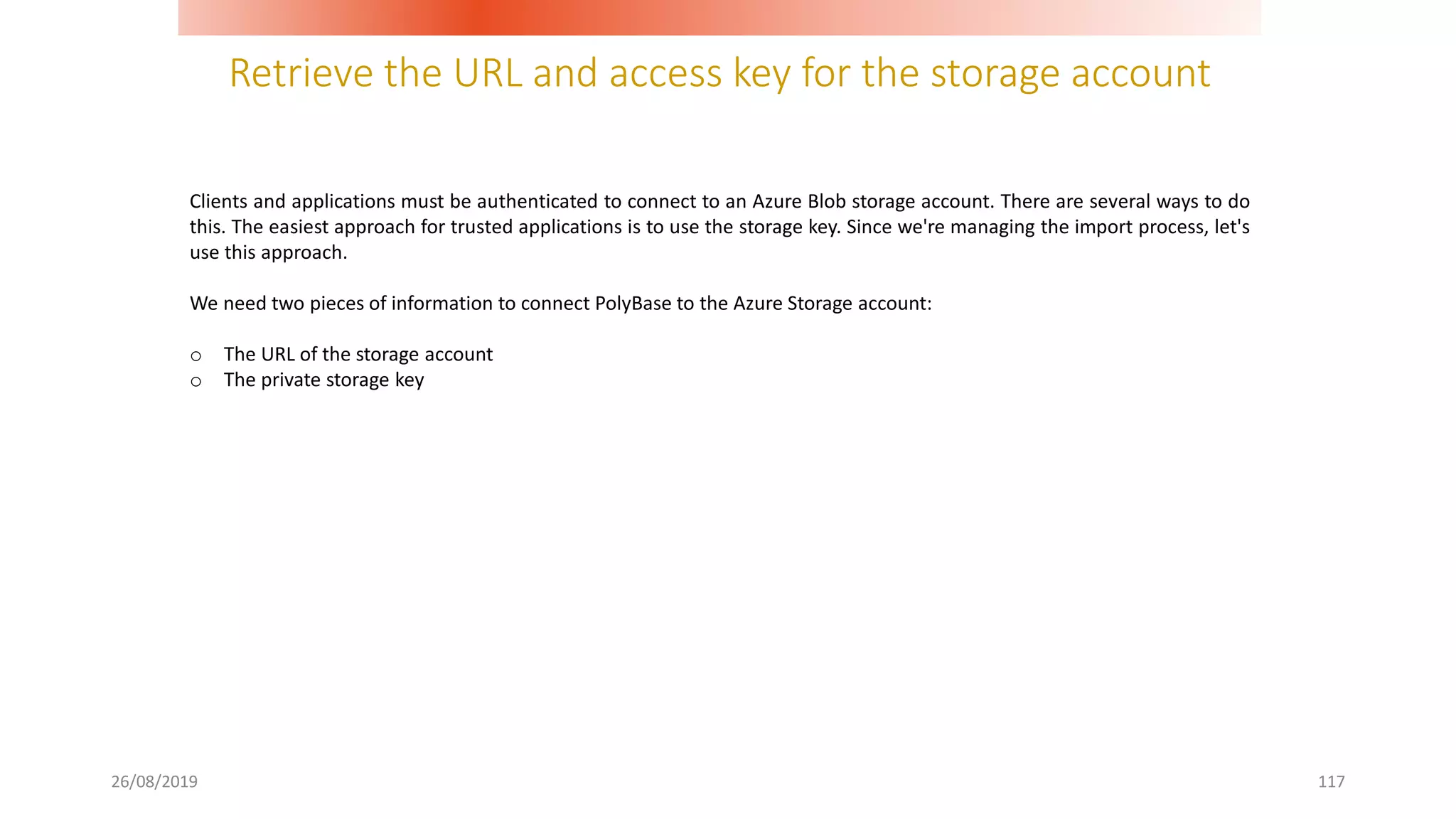 Retrieve the URL and access key for the storage account
26/08/2019 117
Clients and applications must be authenticated to connect to an Azure Blob storage account. There are several ways to do
this. The easiest approach for trusted applications is to use the storage key. Since we're managing the import process, let's
use this approach.
We need two pieces of information to connect PolyBase to the Azure Storage account:
o The URL of the storage account
o The private storage key
 