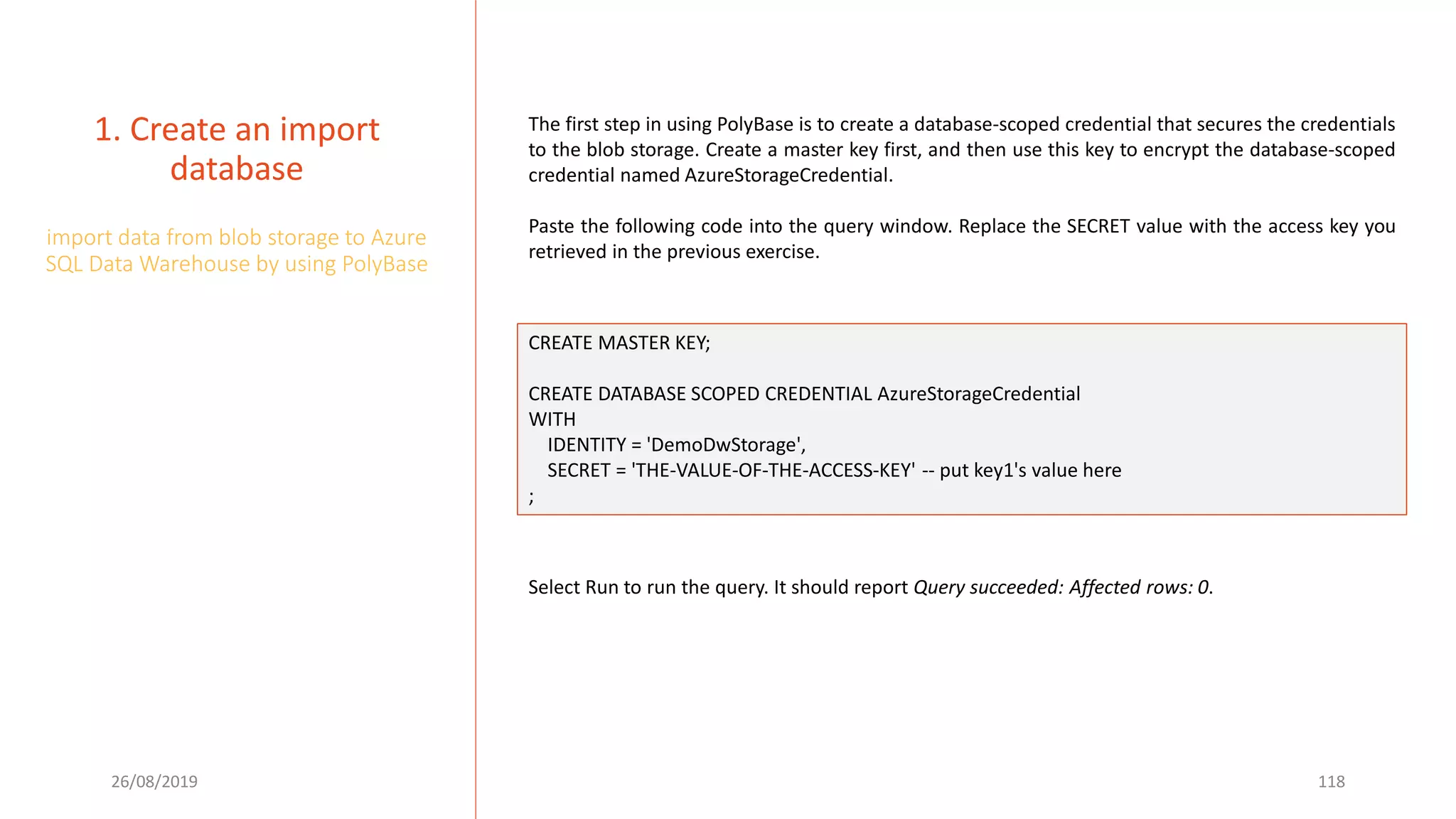 26/08/2019 118
1. Create an import
database
import data from blob storage to Azure
SQL Data Warehouse by using PolyBase
The first step in using PolyBase is to create a database-scoped credential that secures the credentials
to the blob storage. Create a master key first, and then use this key to encrypt the database-scoped
credential named AzureStorageCredential.
Paste the following code into the query window. Replace the SECRET value with the access key you
retrieved in the previous exercise.
CREATE MASTER KEY;
CREATE DATABASE SCOPED CREDENTIAL AzureStorageCredential
WITH
IDENTITY = 'DemoDwStorage',
SECRET = 'THE-VALUE-OF-THE-ACCESS-KEY' -- put key1's value here
;
Select Run to run the query. It should report Query succeeded: Affected rows: 0.
 
