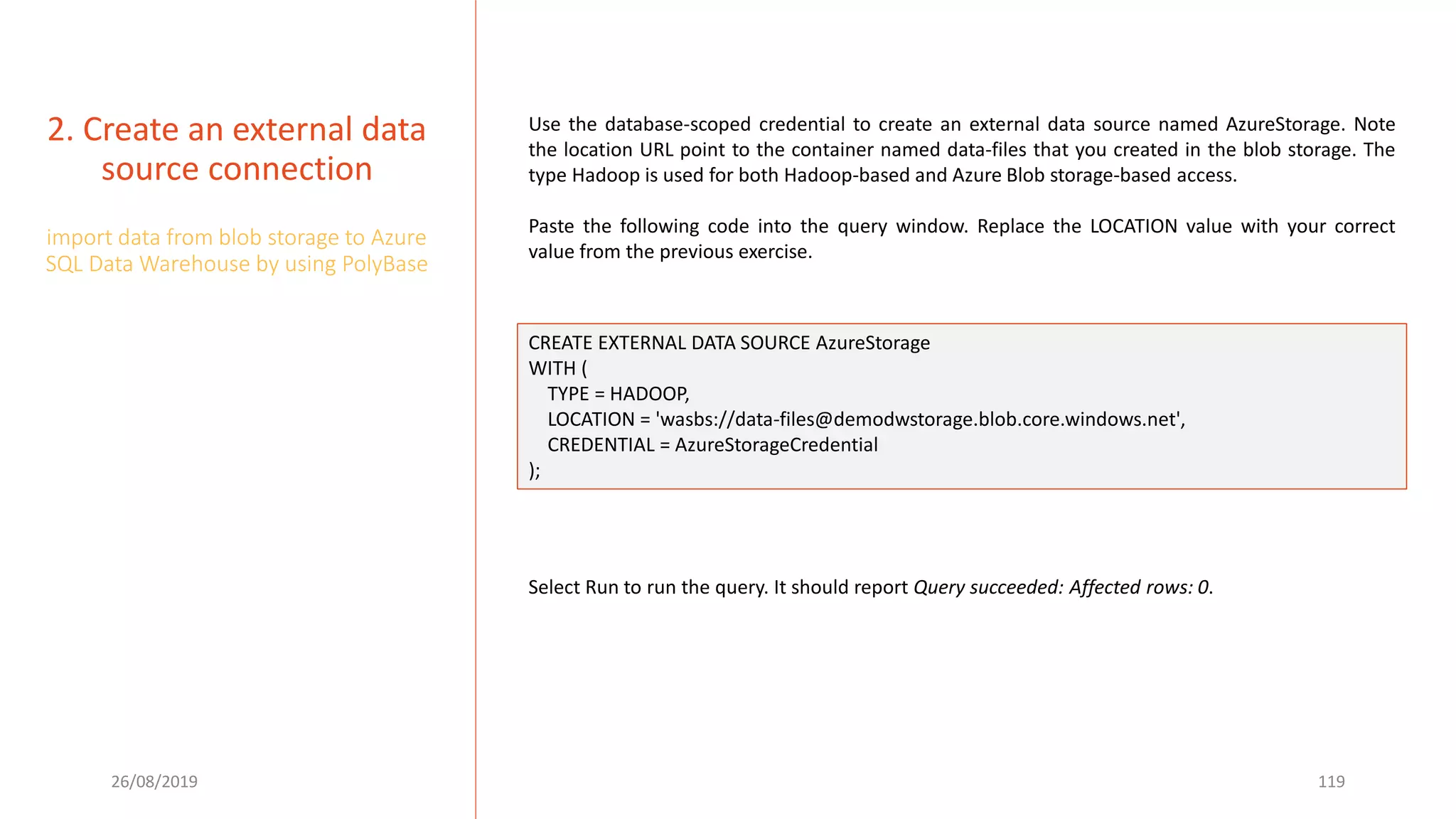 26/08/2019 119
2. Create an external data
source connection
import data from blob storage to Azure
SQL Data Warehouse by using PolyBase
Use the database-scoped credential to create an external data source named AzureStorage. Note
the location URL point to the container named data-files that you created in the blob storage. The
type Hadoop is used for both Hadoop-based and Azure Blob storage-based access.
Paste the following code into the query window. Replace the LOCATION value with your correct
value from the previous exercise.
CREATE EXTERNAL DATA SOURCE AzureStorage
WITH (
TYPE = HADOOP,
LOCATION = 'wasbs://data-files@demodwstorage.blob.core.windows.net',
CREDENTIAL = AzureStorageCredential
);
Select Run to run the query. It should report Query succeeded: Affected rows: 0.
 