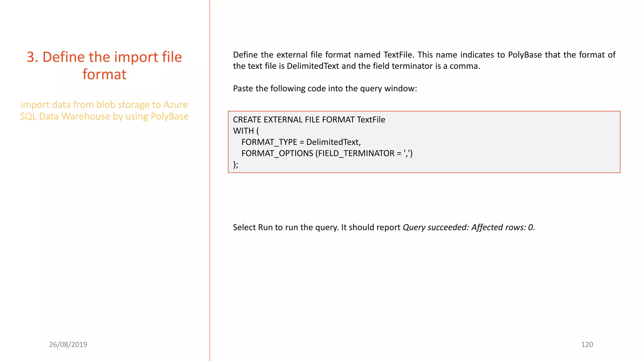26/08/2019 120
3. Define the import file
format
import data from blob storage to Azure
SQL Data Warehouse by using PolyBase
Define the external file format named TextFile. This name indicates to PolyBase that the format of
the text file is DelimitedText and the field terminator is a comma.
Paste the following code into the query window:
CREATE EXTERNAL FILE FORMAT TextFile
WITH (
FORMAT_TYPE = DelimitedText,
FORMAT_OPTIONS (FIELD_TERMINATOR = ',')
);
Select Run to run the query. It should report Query succeeded: Affected rows: 0.
 