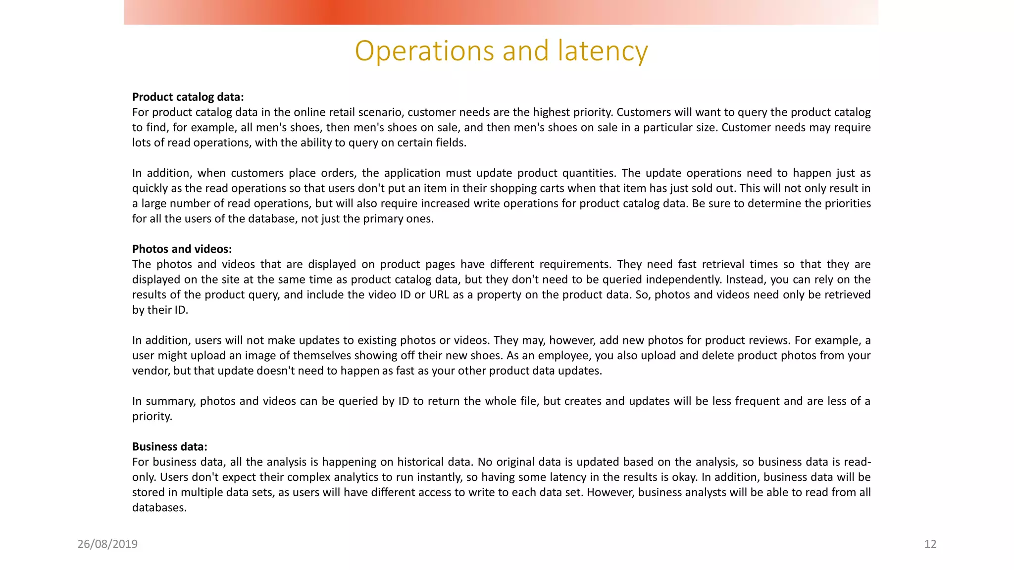 Operations and latency
26/08/2019 12
Product catalog data:
For product catalog data in the online retail scenario, customer needs are the highest priority. Customers will want to query the product catalog
to find, for example, all men's shoes, then men's shoes on sale, and then men's shoes on sale in a particular size. Customer needs may require
lots of read operations, with the ability to query on certain fields.
In addition, when customers place orders, the application must update product quantities. The update operations need to happen just as
quickly as the read operations so that users don't put an item in their shopping carts when that item has just sold out. This will not only result in
a large number of read operations, but will also require increased write operations for product catalog data. Be sure to determine the priorities
for all the users of the database, not just the primary ones.
Photos and videos:
The photos and videos that are displayed on product pages have different requirements. They need fast retrieval times so that they are
displayed on the site at the same time as product catalog data, but they don't need to be queried independently. Instead, you can rely on the
results of the product query, and include the video ID or URL as a property on the product data. So, photos and videos need only be retrieved
by their ID.
In addition, users will not make updates to existing photos or videos. They may, however, add new photos for product reviews. For example, a
user might upload an image of themselves showing off their new shoes. As an employee, you also upload and delete product photos from your
vendor, but that update doesn't need to happen as fast as your other product data updates.
In summary, photos and videos can be queried by ID to return the whole file, but creates and updates will be less frequent and are less of a
priority.
Business data:
For business data, all the analysis is happening on historical data. No original data is updated based on the analysis, so business data is read-
only. Users don't expect their complex analytics to run instantly, so having some latency in the results is okay. In addition, business data will be
stored in multiple data sets, as users will have different access to write to each data set. However, business analysts will be able to read from all
databases.
 