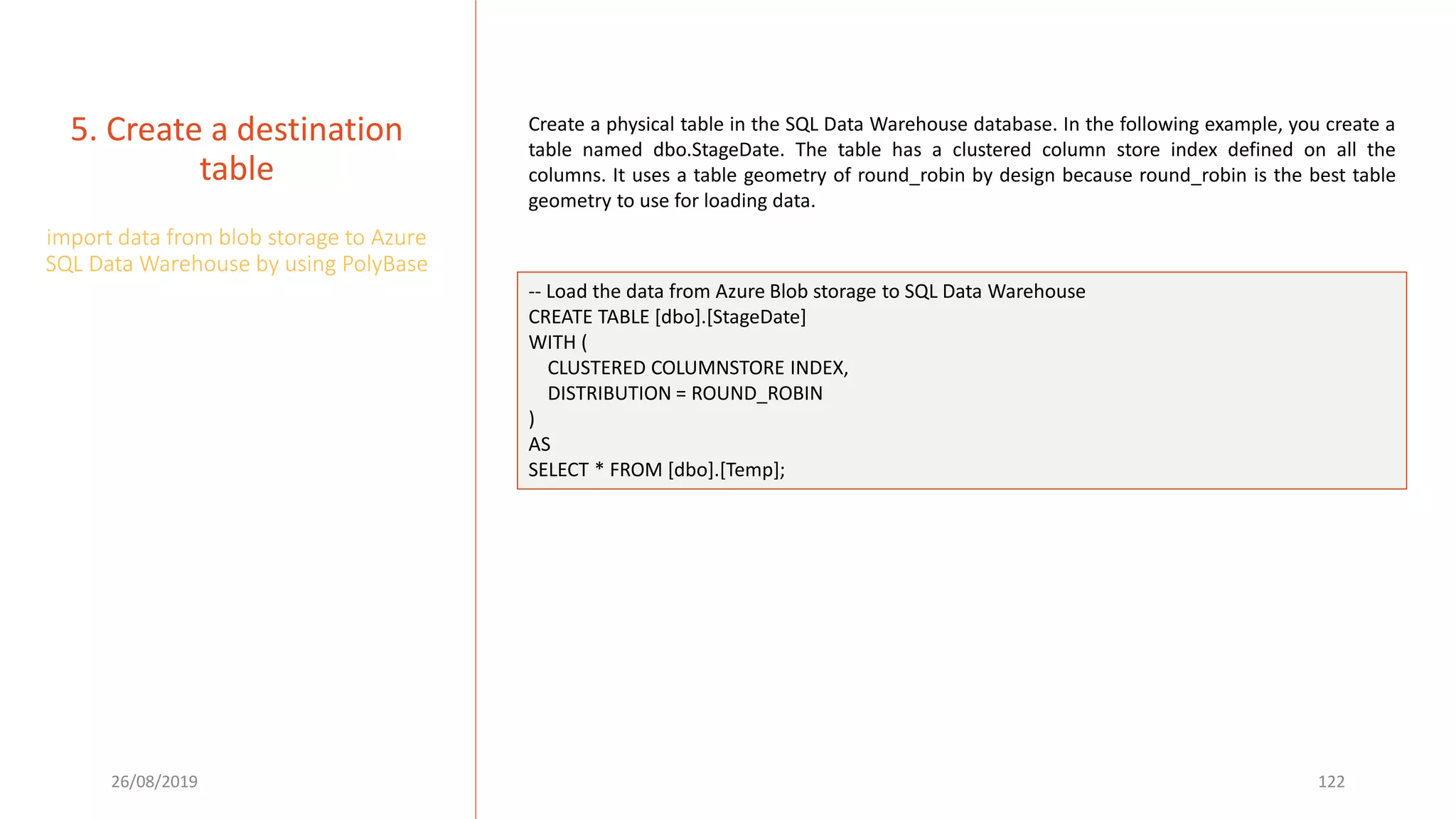 26/08/2019 122
5. Create a destination
table
import data from blob storage to Azure
SQL Data Warehouse by using PolyBase
Create a physical table in the SQL Data Warehouse database. In the following example, you create a
table named dbo.StageDate. The table has a clustered column store index defined on all the
columns. It uses a table geometry of round_robin by design because round_robin is the best table
geometry to use for loading data.
-- Load the data from Azure Blob storage to SQL Data Warehouse
CREATE TABLE [dbo].[StageDate]
WITH (
CLUSTERED COLUMNSTORE INDEX,
DISTRIBUTION = ROUND_ROBIN
)
AS
SELECT * FROM [dbo].[Temp];
 