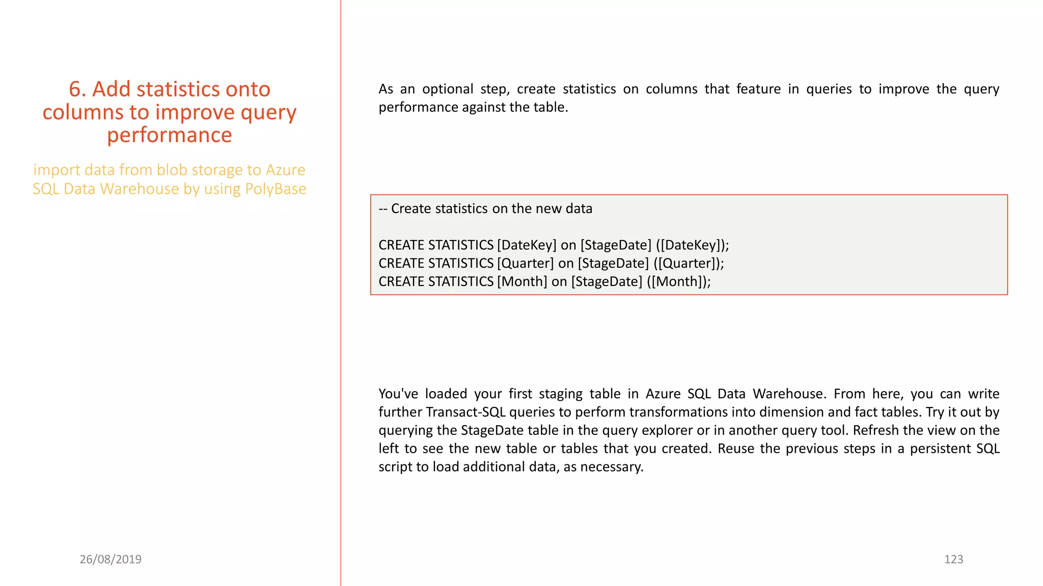 26/08/2019 123
6. Add statistics onto
columns to improve query
performance
import data from blob storage to Azure
SQL Data Warehouse by using PolyBase
As an optional step, create statistics on columns that feature in queries to improve the query
performance against the table.
-- Create statistics on the new data
CREATE STATISTICS [DateKey] on [StageDate] ([DateKey]);
CREATE STATISTICS [Quarter] on [StageDate] ([Quarter]);
CREATE STATISTICS [Month] on [StageDate] ([Month]);
You've loaded your first staging table in Azure SQL Data Warehouse. From here, you can write
further Transact-SQL queries to perform transformations into dimension and fact tables. Try it out by
querying the StageDate table in the query explorer or in another query tool. Refresh the view on the
left to see the new table or tables that you created. Reuse the previous steps in a persistent SQL
script to load additional data, as necessary.
 