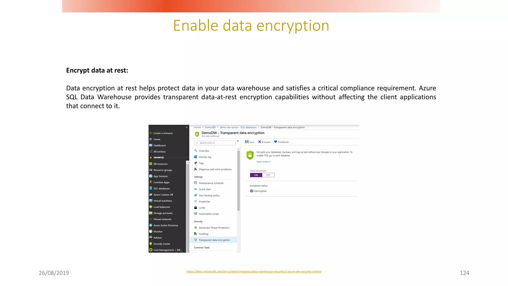 Enable data encryption
26/08/2019 124
Encrypt data at rest:
Data encryption at rest helps protect data in your data warehouse and satisfies a critical compliance requirement. Azure
SQL Data Warehouse provides transparent data-at-rest encryption capabilities without affecting the client applications
that connect to it.
https://docs.microsoft.com/en-us/learn/modules/data-warehouse-security/2-azure-dw-security-control
 