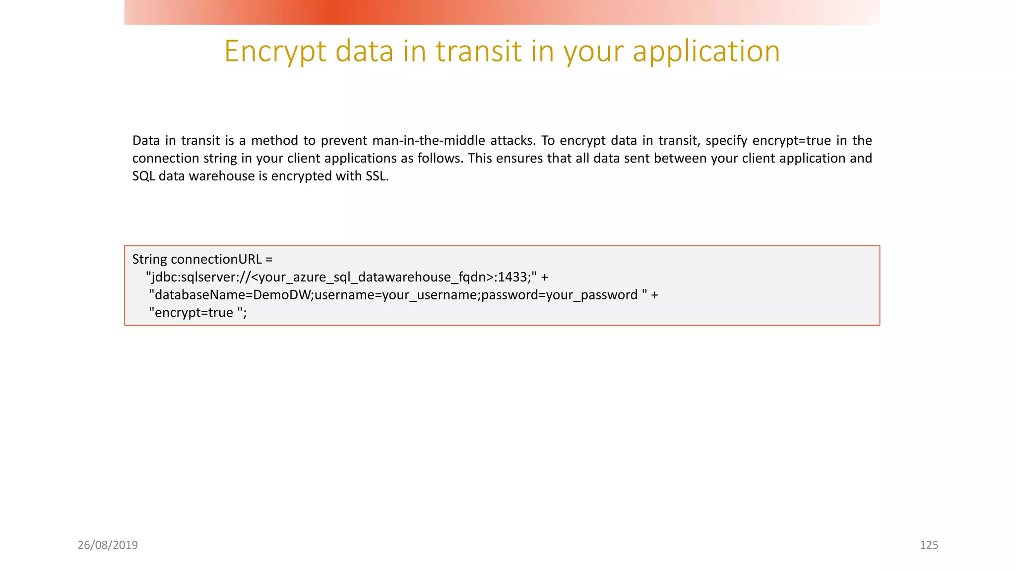 Encrypt data in transit in your application
26/08/2019 125
Data in transit is a method to prevent man-in-the-middle attacks. To encrypt data in transit, specify encrypt=true in the
connection string in your client applications as follows. This ensures that all data sent between your client application and
SQL data warehouse is encrypted with SSL.
String connectionURL =
"jdbc:sqlserver://<your_azure_sql_datawarehouse_fqdn>:1433;" +
"databaseName=DemoDW;username=your_username;password=your_password " +
"encrypt=true ";
 