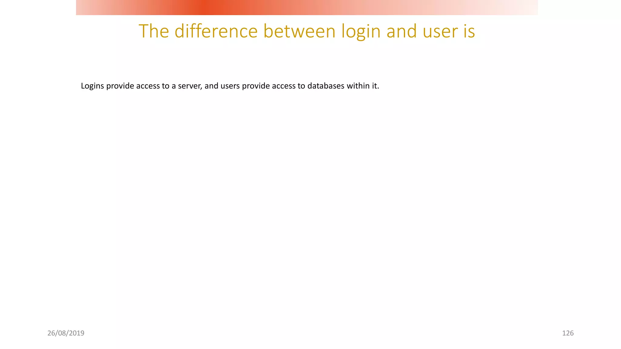 The difference between login and user is
26/08/2019 126
Logins provide access to a server, and users provide access to databases within it.
 