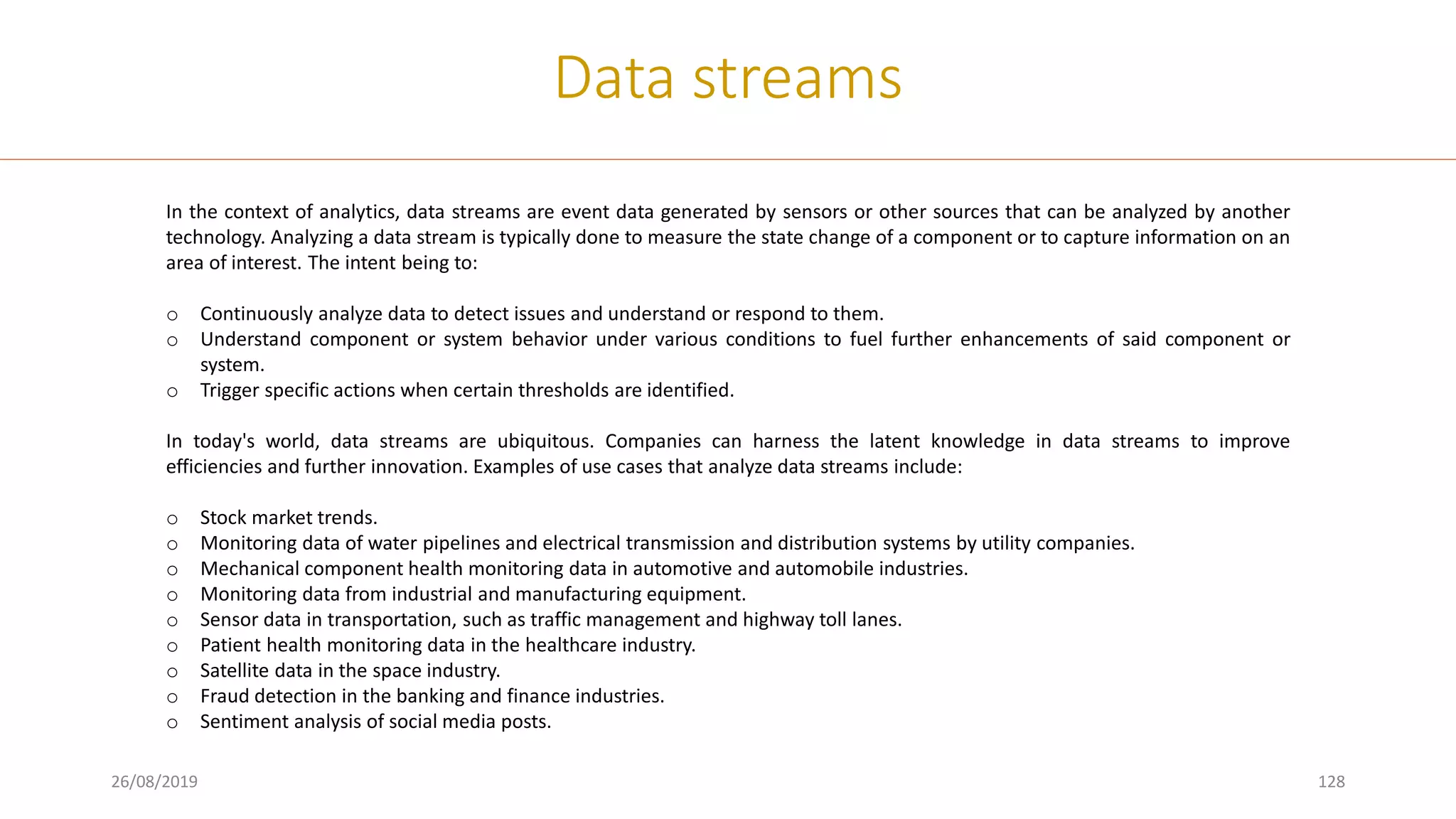 26/08/2019 128
Data streams
In the context of analytics, data streams are event data generated by sensors or other sources that can be analyzed by another
technology. Analyzing a data stream is typically done to measure the state change of a component or to capture information on an
area of interest. The intent being to:
o Continuously analyze data to detect issues and understand or respond to them.
o Understand component or system behavior under various conditions to fuel further enhancements of said component or
system.
o Trigger specific actions when certain thresholds are identified.
In today's world, data streams are ubiquitous. Companies can harness the latent knowledge in data streams to improve
efficiencies and further innovation. Examples of use cases that analyze data streams include:
o Stock market trends.
o Monitoring data of water pipelines and electrical transmission and distribution systems by utility companies.
o Mechanical component health monitoring data in automotive and automobile industries.
o Monitoring data from industrial and manufacturing equipment.
o Sensor data in transportation, such as traffic management and highway toll lanes.
o Patient health monitoring data in the healthcare industry.
o Satellite data in the space industry.
o Fraud detection in the banking and finance industries.
o Sentiment analysis of social media posts.
 