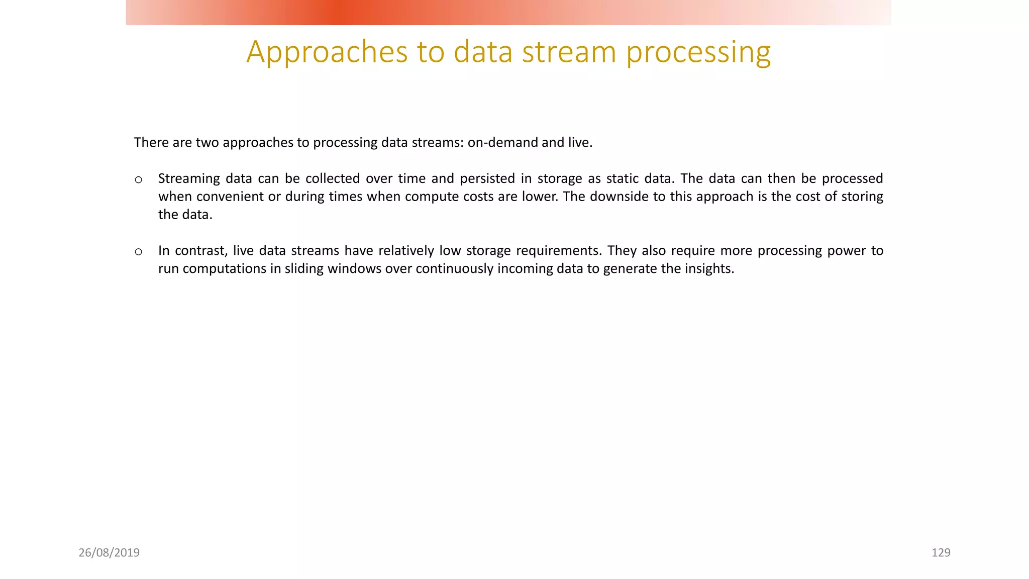 Approaches to data stream processing
26/08/2019 129
There are two approaches to processing data streams: on-demand and live.
o Streaming data can be collected over time and persisted in storage as static data. The data can then be processed
when convenient or during times when compute costs are lower. The downside to this approach is the cost of storing
the data.
o In contrast, live data streams have relatively low storage requirements. They also require more processing power to
run computations in sliding windows over continuously incoming data to generate the insights.
 