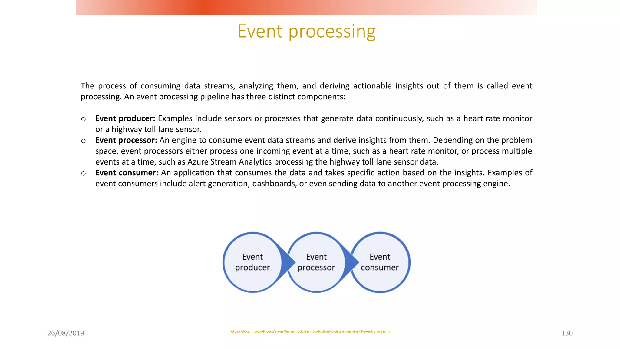 Event processing
26/08/2019 130
The process of consuming data streams, analyzing them, and deriving actionable insights out of them is called event
processing. An event processing pipeline has three distinct components:
o Event producer: Examples include sensors or processes that generate data continuously, such as a heart rate monitor
or a highway toll lane sensor.
o Event processor: An engine to consume event data streams and derive insights from them. Depending on the problem
space, event processors either process one incoming event at a time, such as a heart rate monitor, or process multiple
events at a time, such as Azure Stream Analytics processing the highway toll lane sensor data.
o Event consumer: An application that consumes the data and takes specific action based on the insights. Examples of
event consumers include alert generation, dashboards, or even sending data to another event processing engine.
https://docs.microsoft.com/en-us/learn/modules/introduction-to-data-streaming/3-event-processing
 