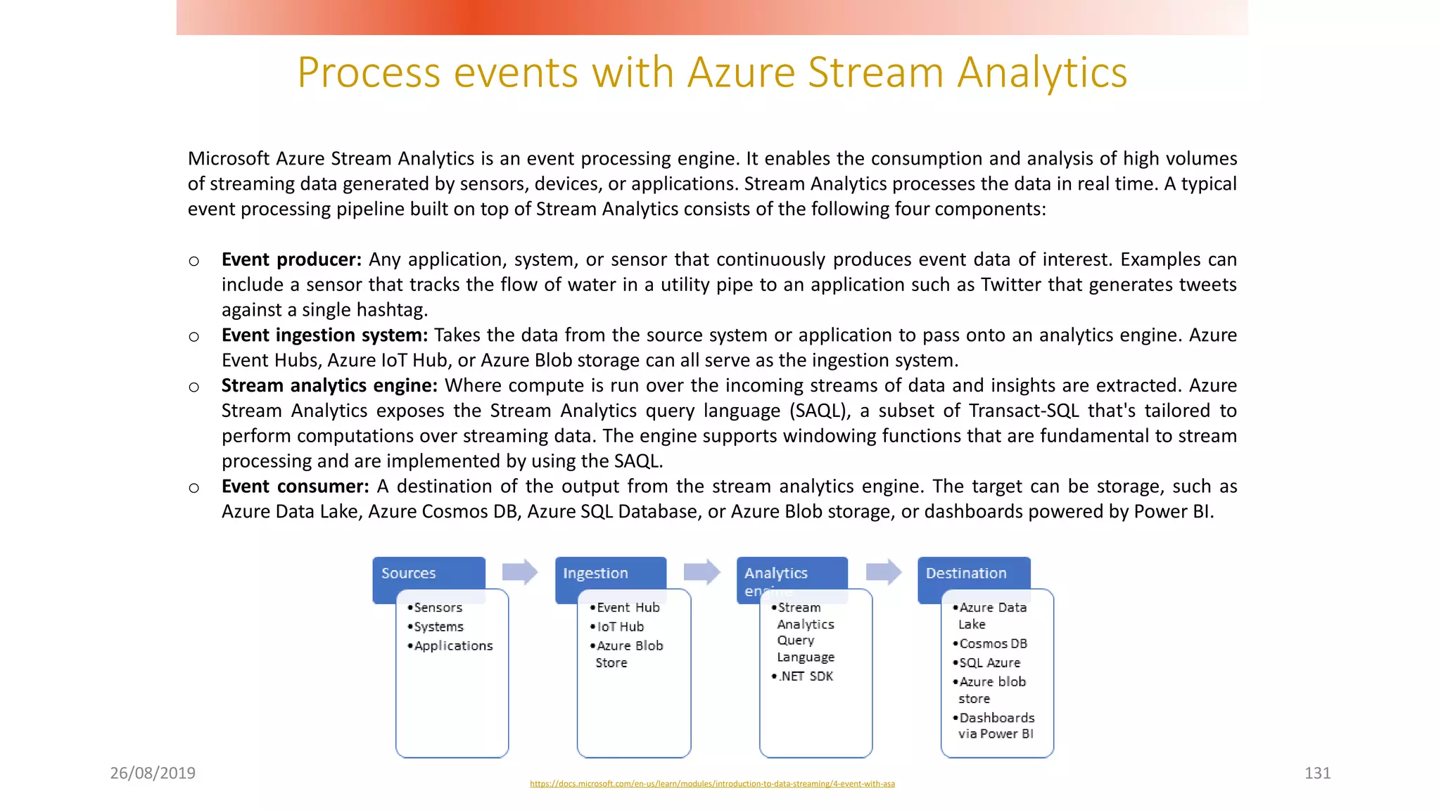 Process events with Azure Stream Analytics
26/08/2019 131
Microsoft Azure Stream Analytics is an event processing engine. It enables the consumption and analysis of high volumes
of streaming data generated by sensors, devices, or applications. Stream Analytics processes the data in real time. A typical
event processing pipeline built on top of Stream Analytics consists of the following four components:
o Event producer: Any application, system, or sensor that continuously produces event data of interest. Examples can
include a sensor that tracks the flow of water in a utility pipe to an application such as Twitter that generates tweets
against a single hashtag.
o Event ingestion system: Takes the data from the source system or application to pass onto an analytics engine. Azure
Event Hubs, Azure IoT Hub, or Azure Blob storage can all serve as the ingestion system.
o Stream analytics engine: Where compute is run over the incoming streams of data and insights are extracted. Azure
Stream Analytics exposes the Stream Analytics query language (SAQL), a subset of Transact-SQL that's tailored to
perform computations over streaming data. The engine supports windowing functions that are fundamental to stream
processing and are implemented by using the SAQL.
o Event consumer: A destination of the output from the stream analytics engine. The target can be storage, such as
Azure Data Lake, Azure Cosmos DB, Azure SQL Database, or Azure Blob storage, or dashboards powered by Power BI.
https://docs.microsoft.com/en-us/learn/modules/introduction-to-data-streaming/4-event-with-asa
 