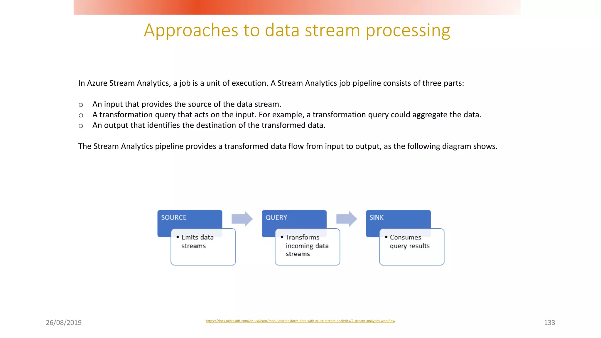 Approaches to data stream processing
26/08/2019 133
In Azure Stream Analytics, a job is a unit of execution. A Stream Analytics job pipeline consists of three parts:
o An input that provides the source of the data stream.
o A transformation query that acts on the input. For example, a transformation query could aggregate the data.
o An output that identifies the destination of the transformed data.
The Stream Analytics pipeline provides a transformed data flow from input to output, as the following diagram shows.
https://docs.microsoft.com/en-us/learn/modules/transform-data-with-azure-stream-analytics/2-stream-analytics-workflow
 