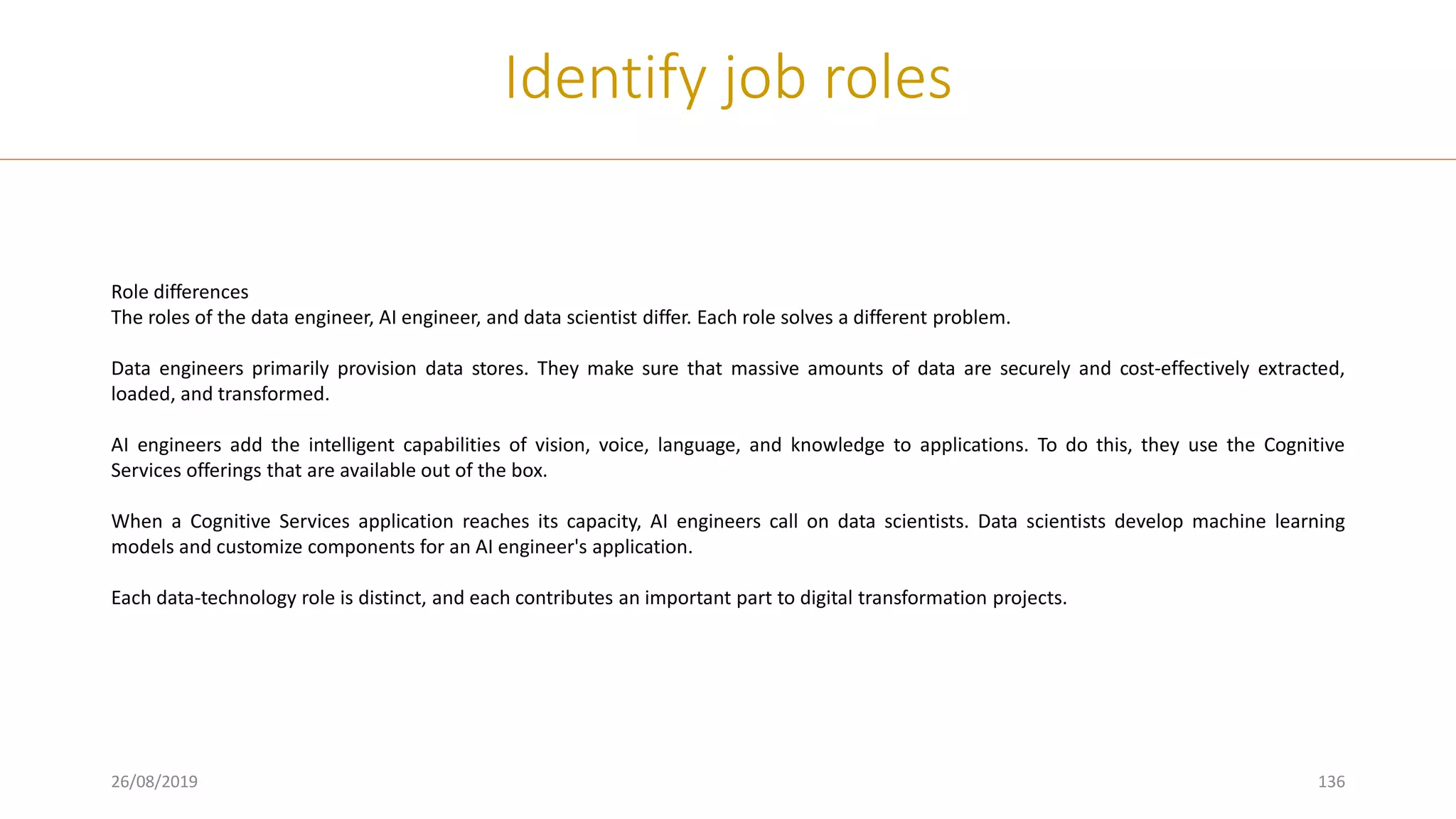 26/08/2019 136
Identify job roles
Role differences
The roles of the data engineer, AI engineer, and data scientist differ. Each role solves a different problem.
Data engineers primarily provision data stores. They make sure that massive amounts of data are securely and cost-effectively extracted,
loaded, and transformed.
AI engineers add the intelligent capabilities of vision, voice, language, and knowledge to applications. To do this, they use the Cognitive
Services offerings that are available out of the box.
When a Cognitive Services application reaches its capacity, AI engineers call on data scientists. Data scientists develop machine learning
models and customize components for an AI engineer's application.
Each data-technology role is distinct, and each contributes an important part to digital transformation projects.
 