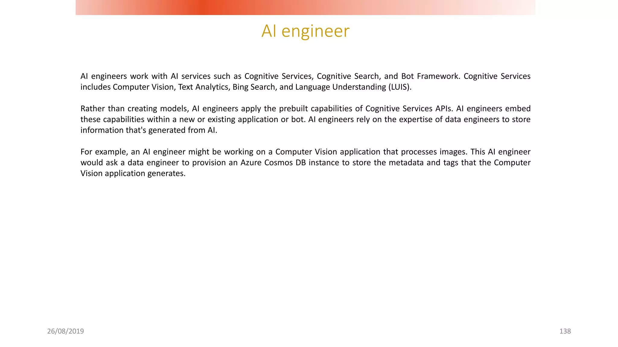 AI engineer
26/08/2019 138
AI engineers work with AI services such as Cognitive Services, Cognitive Search, and Bot Framework. Cognitive Services
includes Computer Vision, Text Analytics, Bing Search, and Language Understanding (LUIS).
Rather than creating models, AI engineers apply the prebuilt capabilities of Cognitive Services APIs. AI engineers embed
these capabilities within a new or existing application or bot. AI engineers rely on the expertise of data engineers to store
information that's generated from AI.
For example, an AI engineer might be working on a Computer Vision application that processes images. This AI engineer
would ask a data engineer to provision an Azure Cosmos DB instance to store the metadata and tags that the Computer
Vision application generates.
 