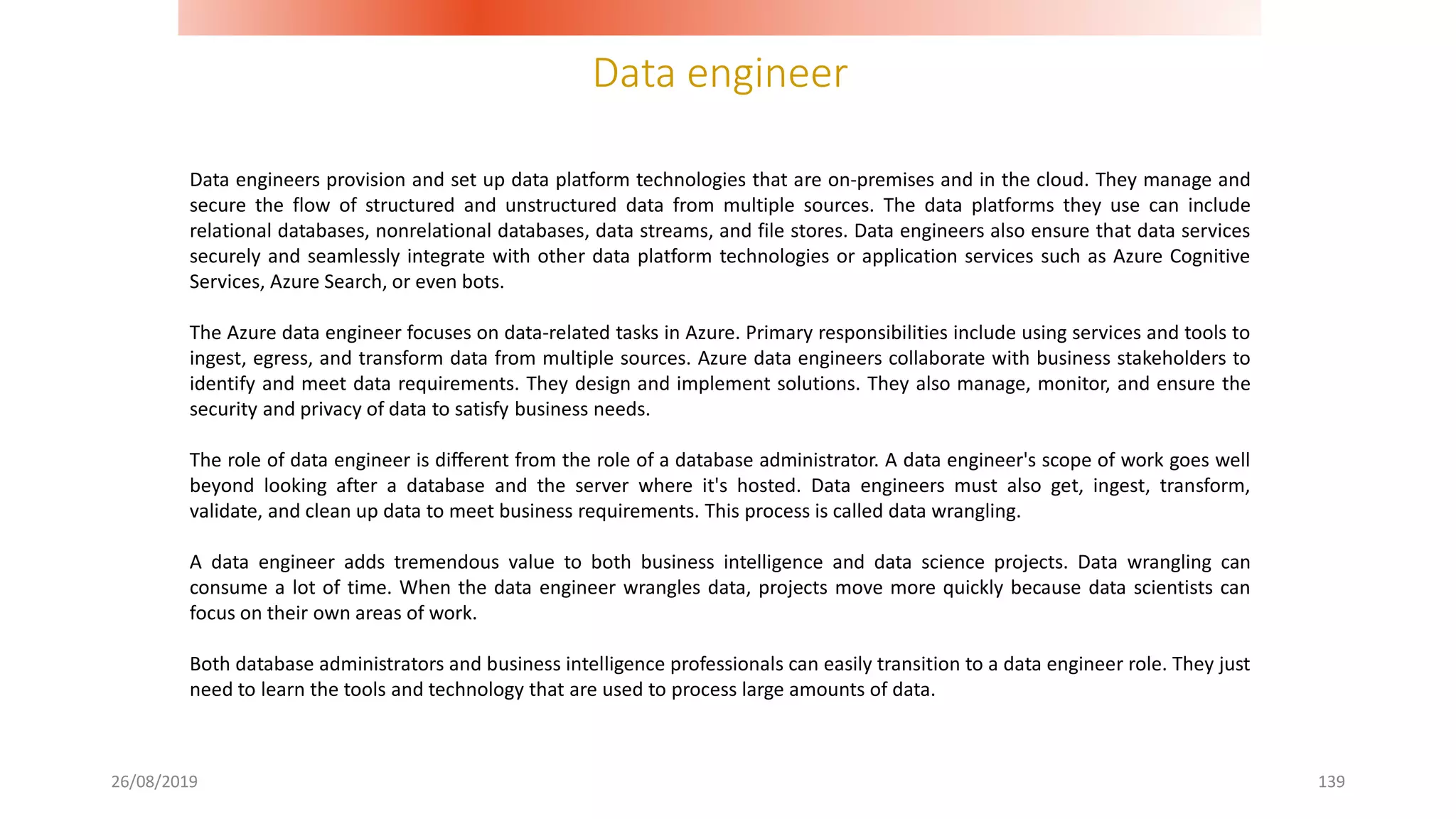 Data engineer
26/08/2019 139
Data engineers provision and set up data platform technologies that are on-premises and in the cloud. They manage and
secure the flow of structured and unstructured data from multiple sources. The data platforms they use can include
relational databases, nonrelational databases, data streams, and file stores. Data engineers also ensure that data services
securely and seamlessly integrate with other data platform technologies or application services such as Azure Cognitive
Services, Azure Search, or even bots.
The Azure data engineer focuses on data-related tasks in Azure. Primary responsibilities include using services and tools to
ingest, egress, and transform data from multiple sources. Azure data engineers collaborate with business stakeholders to
identify and meet data requirements. They design and implement solutions. They also manage, monitor, and ensure the
security and privacy of data to satisfy business needs.
The role of data engineer is different from the role of a database administrator. A data engineer's scope of work goes well
beyond looking after a database and the server where it's hosted. Data engineers must also get, ingest, transform,
validate, and clean up data to meet business requirements. This process is called data wrangling.
A data engineer adds tremendous value to both business intelligence and data science projects. Data wrangling can
consume a lot of time. When the data engineer wrangles data, projects move more quickly because data scientists can
focus on their own areas of work.
Both database administrators and business intelligence professionals can easily transition to a data engineer role. They just
need to learn the tools and technology that are used to process large amounts of data.
 