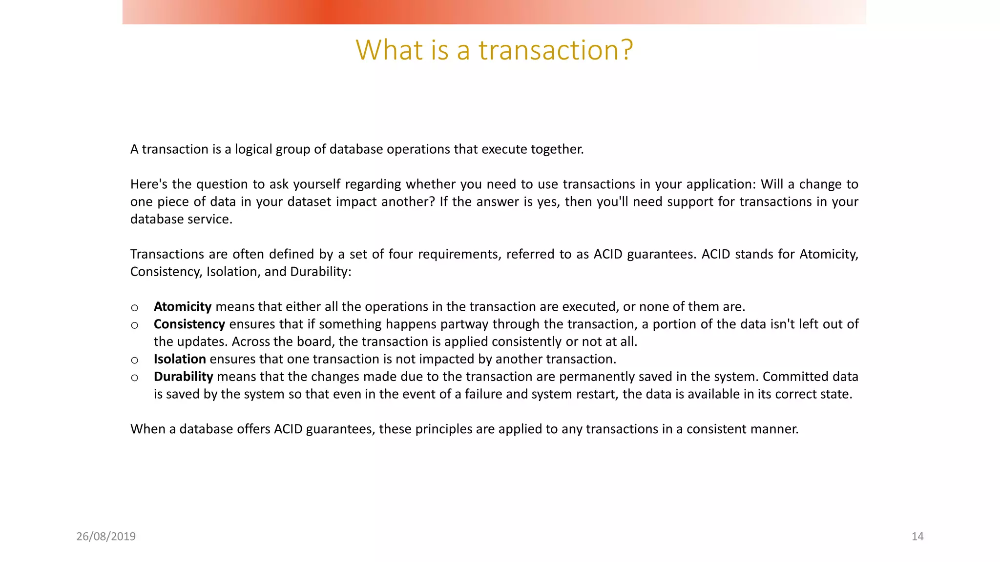What is a transaction?
26/08/2019 14
A transaction is a logical group of database operations that execute together.
Here's the question to ask yourself regarding whether you need to use transactions in your application: Will a change to
one piece of data in your dataset impact another? If the answer is yes, then you'll need support for transactions in your
database service.
Transactions are often defined by a set of four requirements, referred to as ACID guarantees. ACID stands for Atomicity,
Consistency, Isolation, and Durability:
o Atomicity means that either all the operations in the transaction are executed, or none of them are.
o Consistency ensures that if something happens partway through the transaction, a portion of the data isn't left out of
the updates. Across the board, the transaction is applied consistently or not at all.
o Isolation ensures that one transaction is not impacted by another transaction.
o Durability means that the changes made due to the transaction are permanently saved in the system. Committed data
is saved by the system so that even in the event of a failure and system restart, the data is available in its correct state.
When a database offers ACID guarantees, these principles are applied to any transactions in a consistent manner.
 