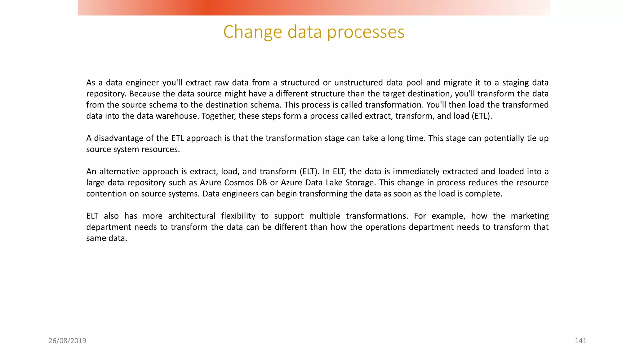 Change data processes
26/08/2019 141
As a data engineer you'll extract raw data from a structured or unstructured data pool and migrate it to a staging data
repository. Because the data source might have a different structure than the target destination, you'll transform the data
from the source schema to the destination schema. This process is called transformation. You'll then load the transformed
data into the data warehouse. Together, these steps form a process called extract, transform, and load (ETL).
A disadvantage of the ETL approach is that the transformation stage can take a long time. This stage can potentially tie up
source system resources.
An alternative approach is extract, load, and transform (ELT). In ELT, the data is immediately extracted and loaded into a
large data repository such as Azure Cosmos DB or Azure Data Lake Storage. This change in process reduces the resource
contention on source systems. Data engineers can begin transforming the data as soon as the load is complete.
ELT also has more architectural flexibility to support multiple transformations. For example, how the marketing
department needs to transform the data can be different than how the operations department needs to transform that
same data.
 