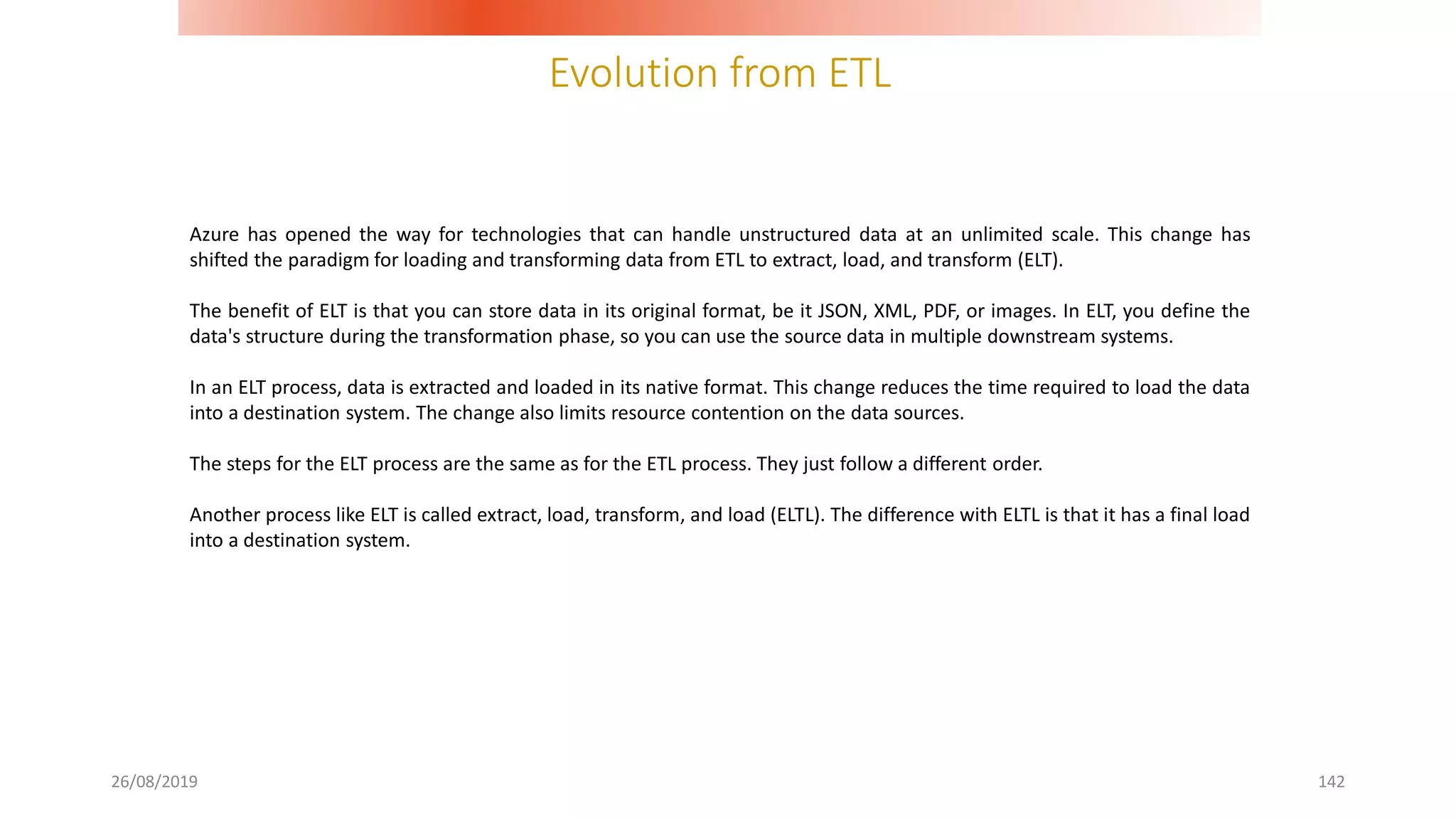 Evolution from ETL
26/08/2019 142
Azure has opened the way for technologies that can handle unstructured data at an unlimited scale. This change has
shifted the paradigm for loading and transforming data from ETL to extract, load, and transform (ELT).
The benefit of ELT is that you can store data in its original format, be it JSON, XML, PDF, or images. In ELT, you define the
data's structure during the transformation phase, so you can use the source data in multiple downstream systems.
In an ELT process, data is extracted and loaded in its native format. This change reduces the time required to load the data
into a destination system. The change also limits resource contention on the data sources.
The steps for the ELT process are the same as for the ETL process. They just follow a different order.
Another process like ELT is called extract, load, transform, and load (ELTL). The difference with ELTL is that it has a final load
into a destination system.
 