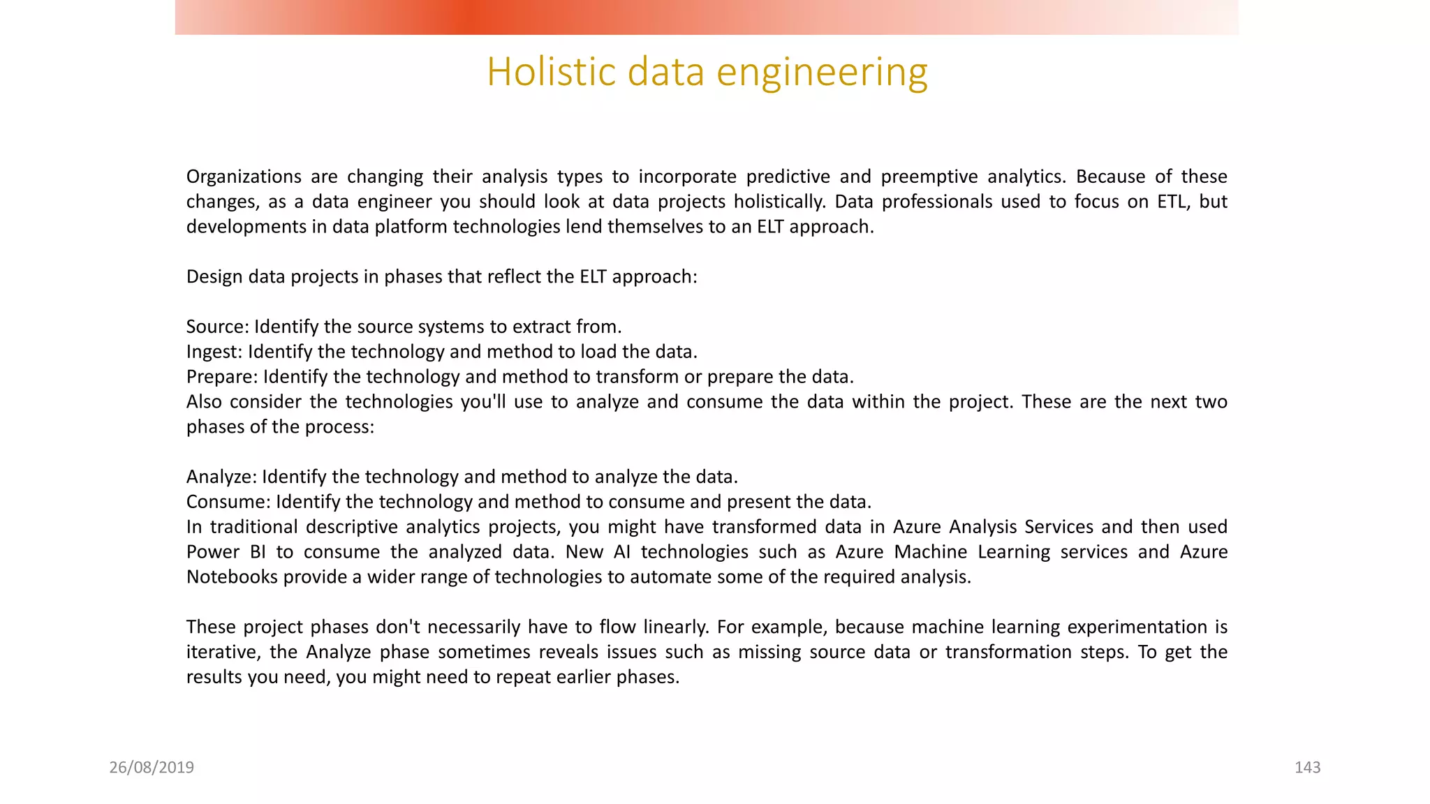Holistic data engineering
26/08/2019 143
Organizations are changing their analysis types to incorporate predictive and preemptive analytics. Because of these
changes, as a data engineer you should look at data projects holistically. Data professionals used to focus on ETL, but
developments in data platform technologies lend themselves to an ELT approach.
Design data projects in phases that reflect the ELT approach:
Source: Identify the source systems to extract from.
Ingest: Identify the technology and method to load the data.
Prepare: Identify the technology and method to transform or prepare the data.
Also consider the technologies you'll use to analyze and consume the data within the project. These are the next two
phases of the process:
Analyze: Identify the technology and method to analyze the data.
Consume: Identify the technology and method to consume and present the data.
In traditional descriptive analytics projects, you might have transformed data in Azure Analysis Services and then used
Power BI to consume the analyzed data. New AI technologies such as Azure Machine Learning services and Azure
Notebooks provide a wider range of technologies to automate some of the required analysis.
These project phases don't necessarily have to flow linearly. For example, because machine learning experimentation is
iterative, the Analyze phase sometimes reveals issues such as missing source data or transformation steps. To get the
results you need, you might need to repeat earlier phases.
 