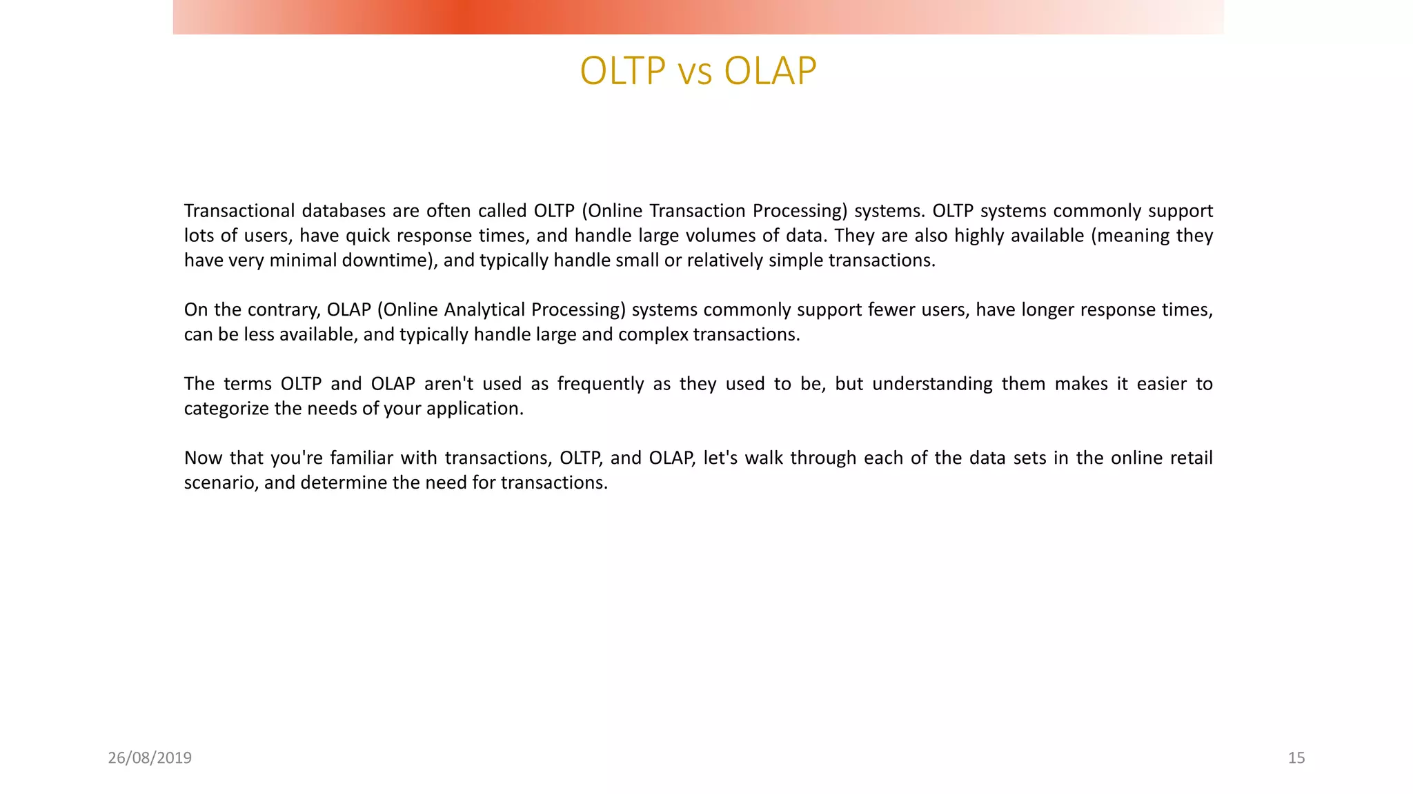 OLTP vs OLAP
26/08/2019 15
Transactional databases are often called OLTP (Online Transaction Processing) systems. OLTP systems commonly support
lots of users, have quick response times, and handle large volumes of data. They are also highly available (meaning they
have very minimal downtime), and typically handle small or relatively simple transactions.
On the contrary, OLAP (Online Analytical Processing) systems commonly support fewer users, have longer response times,
can be less available, and typically handle large and complex transactions.
The terms OLTP and OLAP aren't used as frequently as they used to be, but understanding them makes it easier to
categorize the needs of your application.
Now that you're familiar with transactions, OLTP, and OLAP, let's walk through each of the data sets in the online retail
scenario, and determine the need for transactions.
 