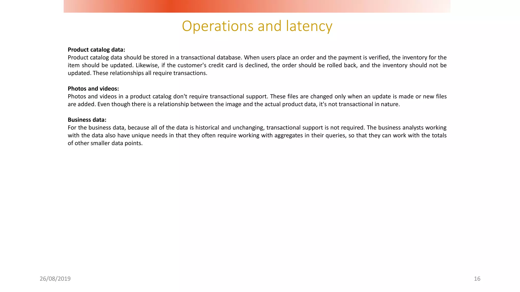 Operations and latency
26/08/2019 16
Product catalog data:
Product catalog data should be stored in a transactional database. When users place an order and the payment is verified, the inventory for the
item should be updated. Likewise, if the customer's credit card is declined, the order should be rolled back, and the inventory should not be
updated. These relationships all require transactions.
Photos and videos:
Photos and videos in a product catalog don't require transactional support. These files are changed only when an update is made or new files
are added. Even though there is a relationship between the image and the actual product data, it's not transactional in nature.
Business data:
For the business data, because all of the data is historical and unchanging, transactional support is not required. The business analysts working
with the data also have unique needs in that they often require working with aggregates in their queries, so that they can work with the totals
of other smaller data points.
 