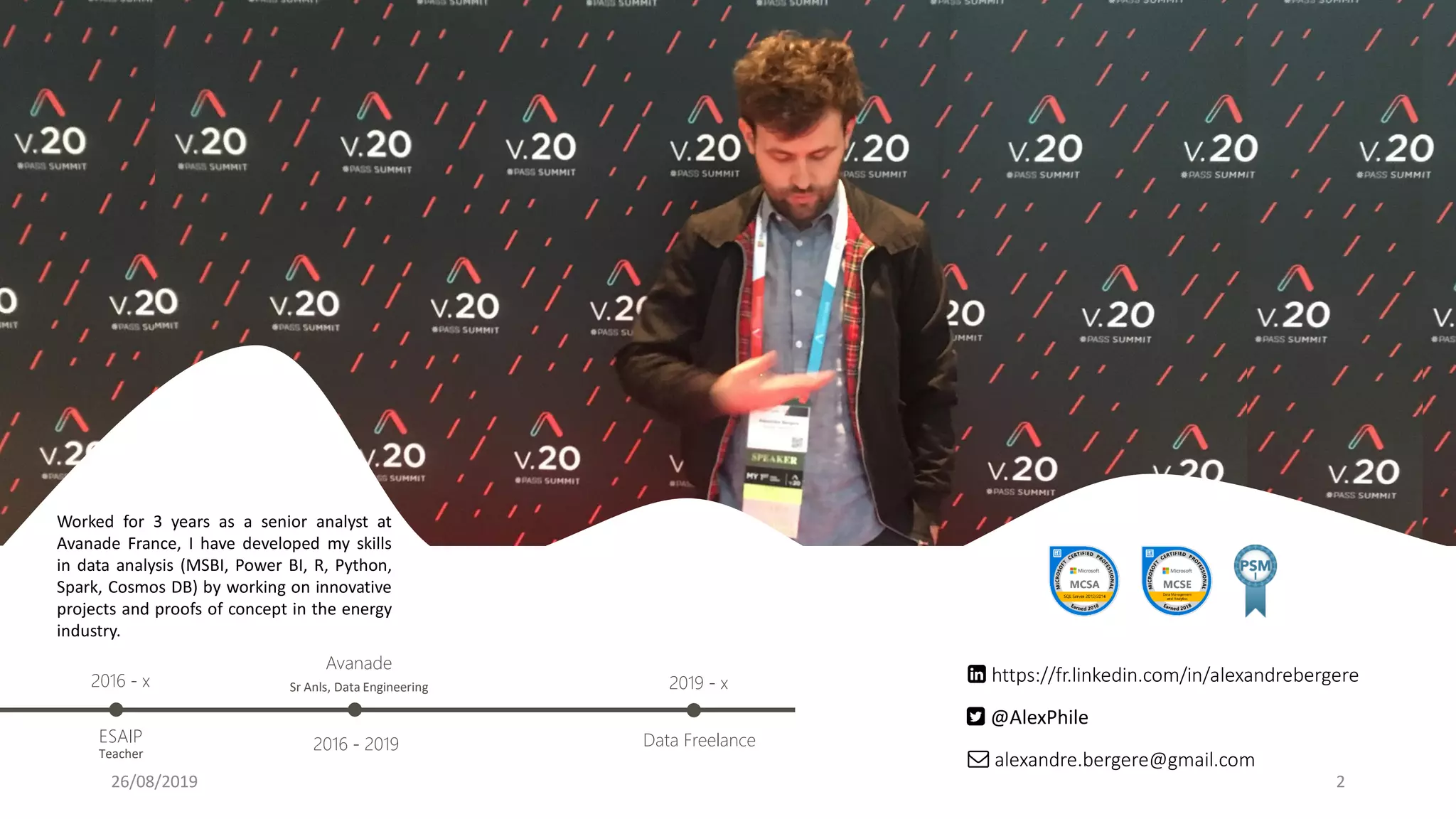 2
alexandre.bergere@gmail.com
https://fr.linkedin.com/in/alexandrebergere
@AlexPhile
Avanade
2016 - 2019
Sr Anls, Data Engineering
Worked for 3 years as a senior analyst at
Avanade France, I have developed my skills
in data analysis (MSBI, Power BI, R, Python,
Spark, Cosmos DB) by working on innovative
projects and proofs of concept in the energy
industry.
ESAIP
Teacher
2016 - x
Data Freelance
2019 - x
26/08/2019
 