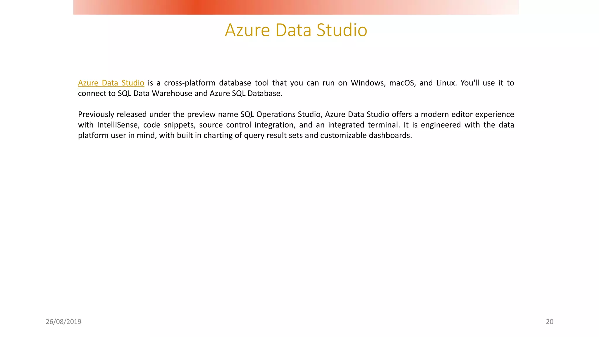 Azure Data Studio
26/08/2019 20
Azure Data Studio is a cross-platform database tool that you can run on Windows, macOS, and Linux. You'll use it to
connect to SQL Data Warehouse and Azure SQL Database.
Previously released under the preview name SQL Operations Studio, Azure Data Studio offers a modern editor experience
with IntelliSense, code snippets, source control integration, and an integrated terminal. It is engineered with the data
platform user in mind, with built in charting of query result sets and customizable dashboards.
 