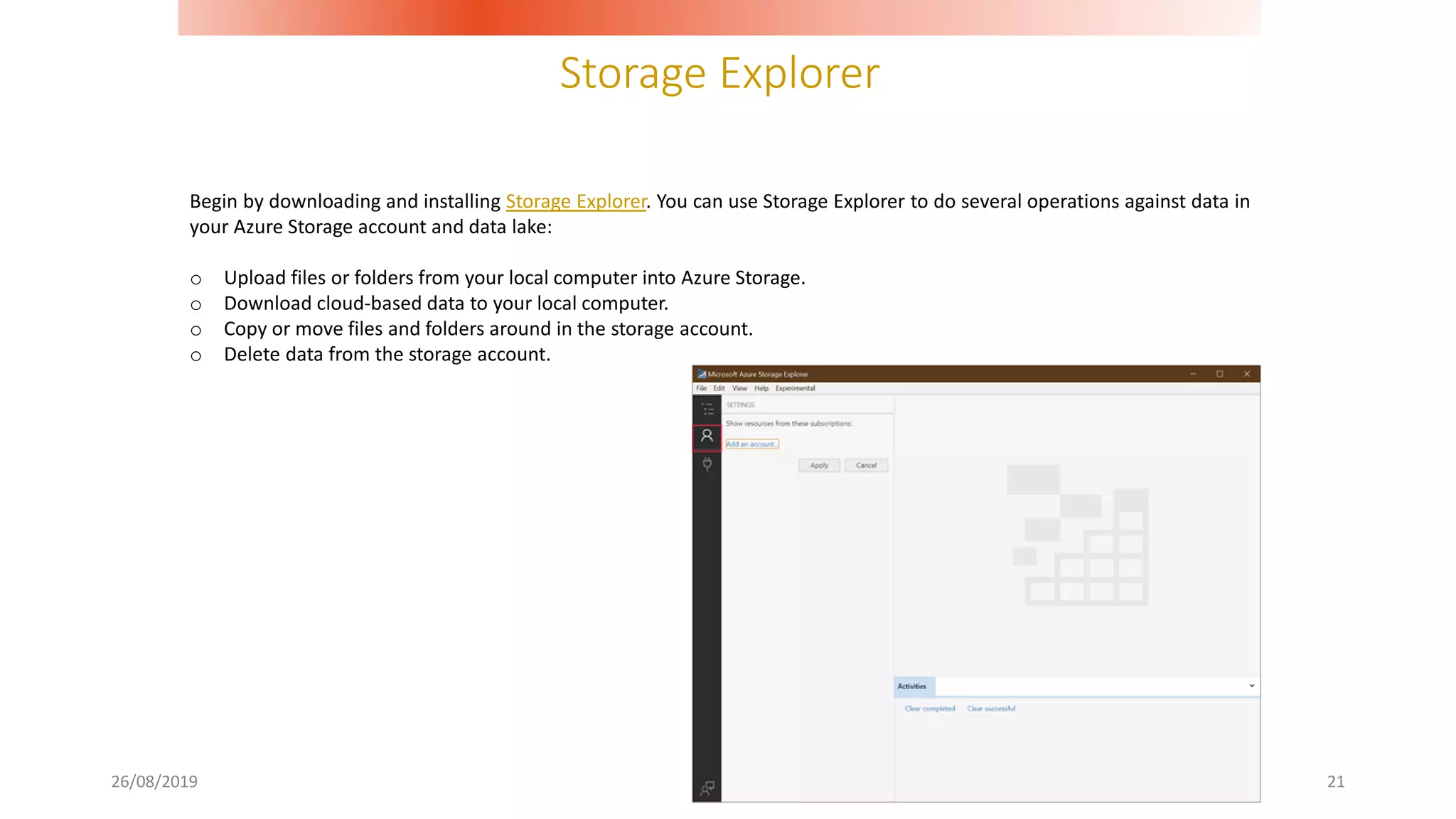 Storage Explorer
26/08/2019 21
Begin by downloading and installing Storage Explorer. You can use Storage Explorer to do several operations against data in
your Azure Storage account and data lake:
o Upload files or folders from your local computer into Azure Storage.
o Download cloud-based data to your local computer.
o Copy or move files and folders around in the storage account.
o Delete data from the storage account.
 