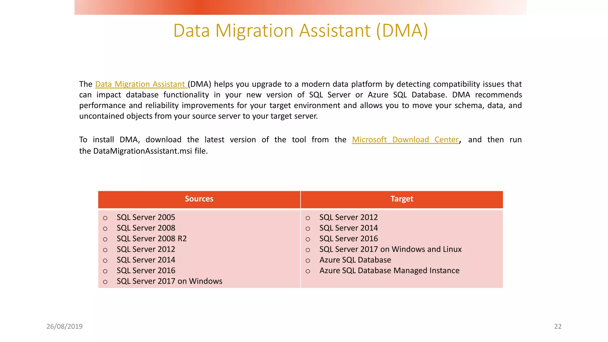 Data Migration Assistant (DMA)
26/08/2019 22
The Data Migration Assistant (DMA) helps you upgrade to a modern data platform by detecting compatibility issues that
can impact database functionality in your new version of SQL Server or Azure SQL Database. DMA recommends
performance and reliability improvements for your target environment and allows you to move your schema, data, and
uncontained objects from your source server to your target server.
To install DMA, download the latest version of the tool from the Microsoft Download Center, and then run
the DataMigrationAssistant.msi file.
Sources Target
o SQL Server 2005
o SQL Server 2008
o SQL Server 2008 R2
o SQL Server 2012
o SQL Server 2014
o SQL Server 2016
o SQL Server 2017 on Windows
o SQL Server 2012
o SQL Server 2014
o SQL Server 2016
o SQL Server 2017 on Windows and Linux
o Azure SQL Database
o Azure SQL Database Managed Instance
 