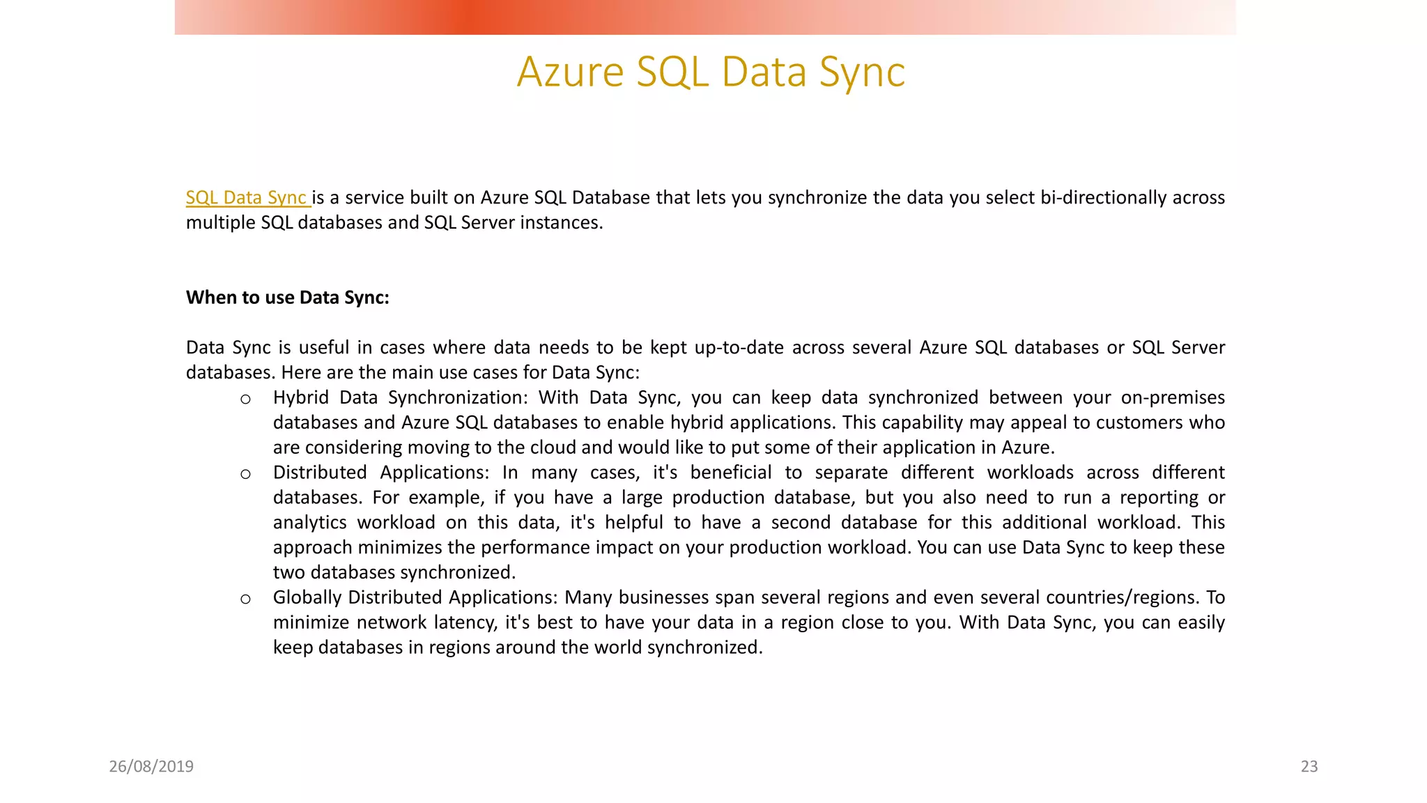 Azure SQL Data Sync
26/08/2019 23
SQL Data Sync is a service built on Azure SQL Database that lets you synchronize the data you select bi-directionally across
multiple SQL databases and SQL Server instances.
When to use Data Sync:
Data Sync is useful in cases where data needs to be kept up-to-date across several Azure SQL databases or SQL Server
databases. Here are the main use cases for Data Sync:
o Hybrid Data Synchronization: With Data Sync, you can keep data synchronized between your on-premises
databases and Azure SQL databases to enable hybrid applications. This capability may appeal to customers who
are considering moving to the cloud and would like to put some of their application in Azure.
o Distributed Applications: In many cases, it's beneficial to separate different workloads across different
databases. For example, if you have a large production database, but you also need to run a reporting or
analytics workload on this data, it's helpful to have a second database for this additional workload. This
approach minimizes the performance impact on your production workload. You can use Data Sync to keep these
two databases synchronized.
o Globally Distributed Applications: Many businesses span several regions and even several countries/regions. To
minimize network latency, it's best to have your data in a region close to you. With Data Sync, you can easily
keep databases in regions around the world synchronized.
 