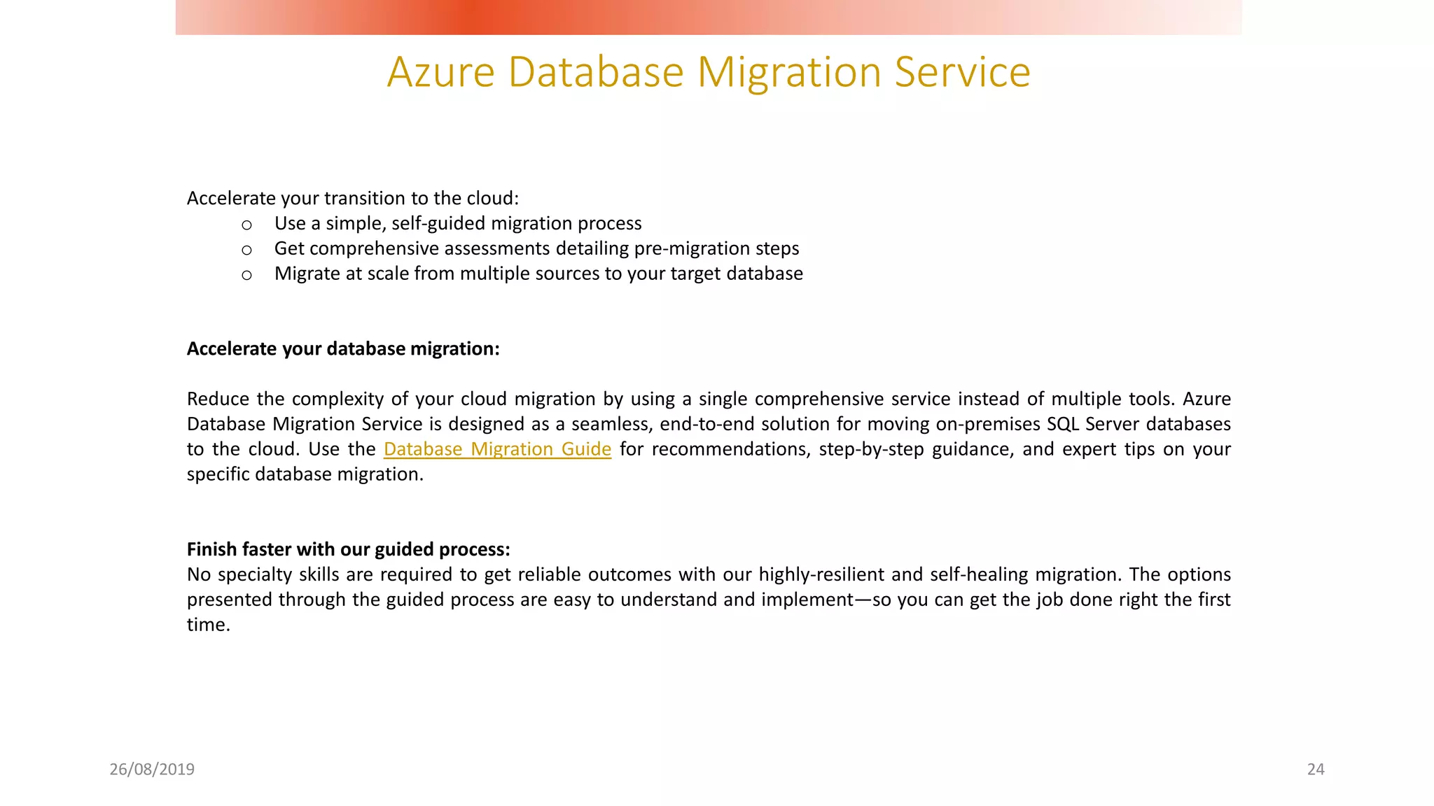 Azure Database Migration Service
26/08/2019 24
Accelerate your transition to the cloud:
o Use a simple, self-guided migration process
o Get comprehensive assessments detailing pre-migration steps
o Migrate at scale from multiple sources to your target database
Accelerate your database migration:
Reduce the complexity of your cloud migration by using a single comprehensive service instead of multiple tools. Azure
Database Migration Service is designed as a seamless, end-to-end solution for moving on-premises SQL Server databases
to the cloud. Use the Database Migration Guide for recommendations, step-by-step guidance, and expert tips on your
specific database migration.
Finish faster with our guided process:
No specialty skills are required to get reliable outcomes with our highly-resilient and self-healing migration. The options
presented through the guided process are easy to understand and implement—so you can get the job done right the first
time.
 