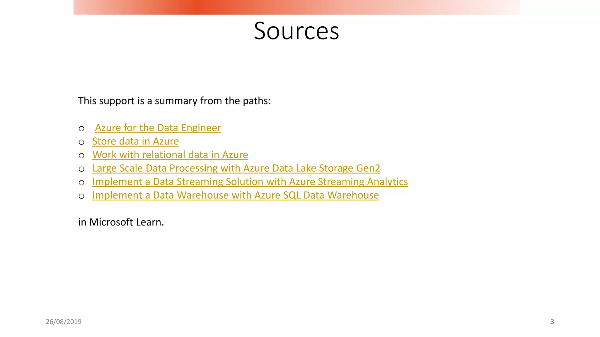 26/08/2019 3
Sources
This support is a summary from the paths:
o Azure for the Data Engineer
o Store data in Azure
o Work with relational data in Azure
o Large Scale Data Processing with Azure Data Lake Storage Gen2
o Implement a Data Streaming Solution with Azure Streaming Analytics
o Implement a Data Warehouse with Azure SQL Data Warehouse
in Microsoft Learn.
 