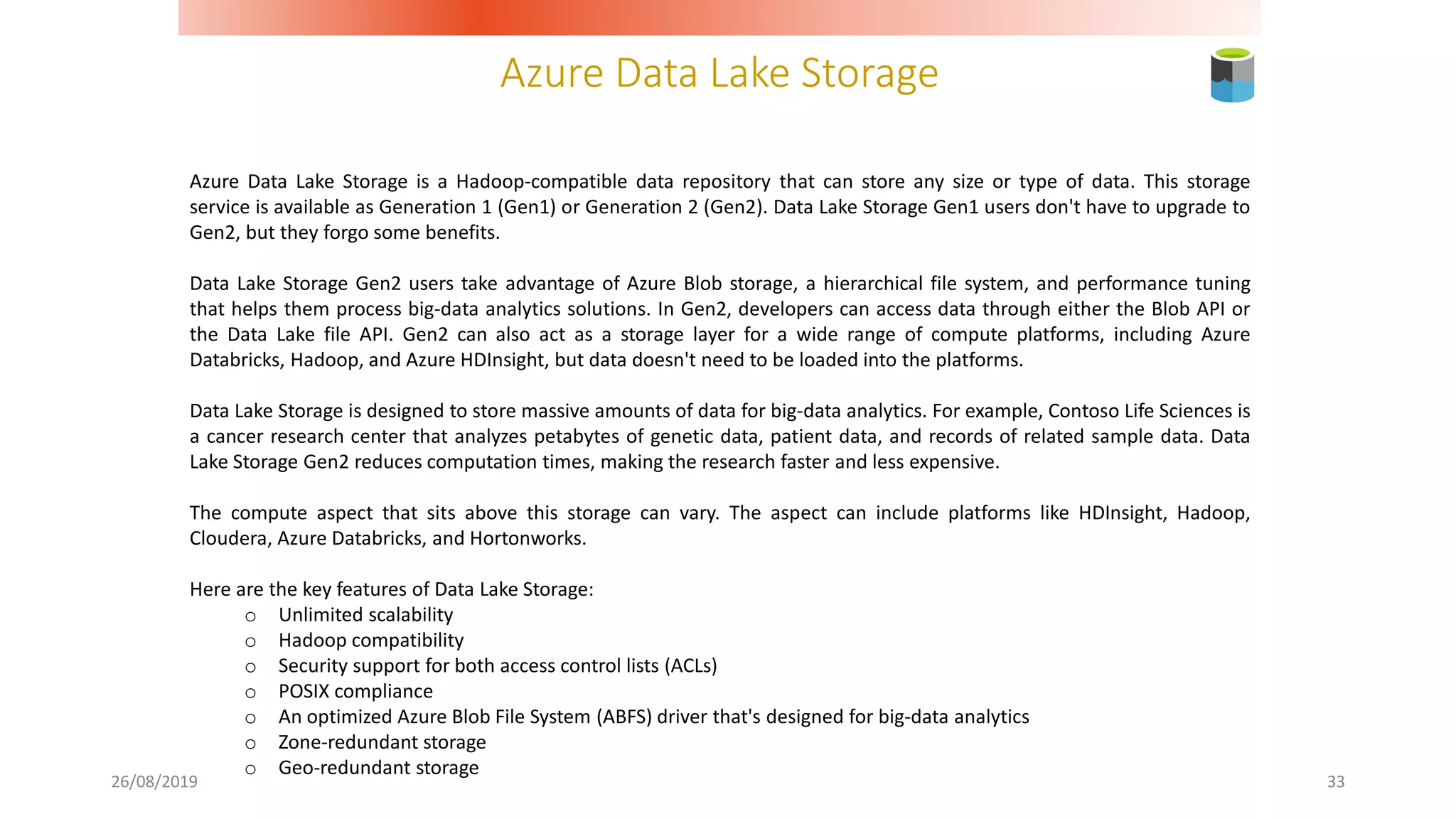 Azure Data Lake Storage
26/08/2019 33
Azure Data Lake Storage is a Hadoop-compatible data repository that can store any size or type of data. This storage
service is available as Generation 1 (Gen1) or Generation 2 (Gen2). Data Lake Storage Gen1 users don't have to upgrade to
Gen2, but they forgo some benefits.
Data Lake Storage Gen2 users take advantage of Azure Blob storage, a hierarchical file system, and performance tuning
that helps them process big-data analytics solutions. In Gen2, developers can access data through either the Blob API or
the Data Lake file API. Gen2 can also act as a storage layer for a wide range of compute platforms, including Azure
Databricks, Hadoop, and Azure HDInsight, but data doesn't need to be loaded into the platforms.
Data Lake Storage is designed to store massive amounts of data for big-data analytics. For example, Contoso Life Sciences is
a cancer research center that analyzes petabytes of genetic data, patient data, and records of related sample data. Data
Lake Storage Gen2 reduces computation times, making the research faster and less expensive.
The compute aspect that sits above this storage can vary. The aspect can include platforms like HDInsight, Hadoop,
Cloudera, Azure Databricks, and Hortonworks.
Here are the key features of Data Lake Storage:
o Unlimited scalability
o Hadoop compatibility
o Security support for both access control lists (ACLs)
o POSIX compliance
o An optimized Azure Blob File System (ABFS) driver that's designed for big-data analytics
o Zone-redundant storage
o Geo-redundant storage
 
