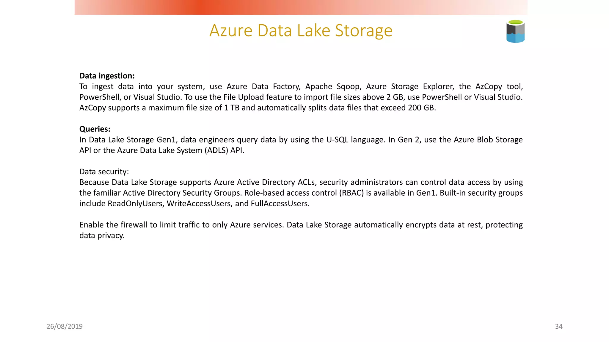 Azure Data Lake Storage
26/08/2019 34
Data ingestion:
To ingest data into your system, use Azure Data Factory, Apache Sqoop, Azure Storage Explorer, the AzCopy tool,
PowerShell, or Visual Studio. To use the File Upload feature to import file sizes above 2 GB, use PowerShell or Visual Studio.
AzCopy supports a maximum file size of 1 TB and automatically splits data files that exceed 200 GB.
Queries:
In Data Lake Storage Gen1, data engineers query data by using the U-SQL language. In Gen 2, use the Azure Blob Storage
API or the Azure Data Lake System (ADLS) API.
Data security:
Because Data Lake Storage supports Azure Active Directory ACLs, security administrators can control data access by using
the familiar Active Directory Security Groups. Role-based access control (RBAC) is available in Gen1. Built-in security groups
include ReadOnlyUsers, WriteAccessUsers, and FullAccessUsers.
Enable the firewall to limit traffic to only Azure services. Data Lake Storage automatically encrypts data at rest, protecting
data privacy.
 