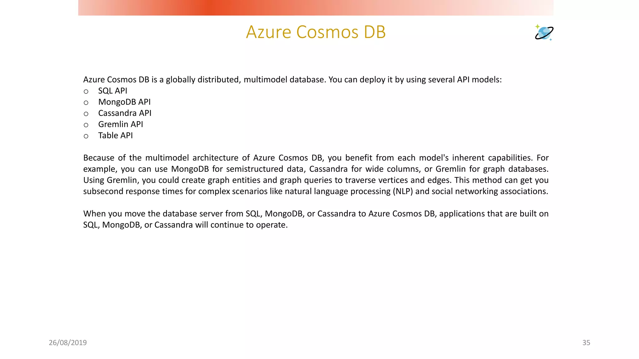 Azure Cosmos DB
26/08/2019 35
Azure Cosmos DB is a globally distributed, multimodel database. You can deploy it by using several API models:
o SQL API
o MongoDB API
o Cassandra API
o Gremlin API
o Table API
Because of the multimodel architecture of Azure Cosmos DB, you benefit from each model's inherent capabilities. For
example, you can use MongoDB for semistructured data, Cassandra for wide columns, or Gremlin for graph databases.
Using Gremlin, you could create graph entities and graph queries to traverse vertices and edges. This method can get you
subsecond response times for complex scenarios like natural language processing (NLP) and social networking associations.
When you move the database server from SQL, MongoDB, or Cassandra to Azure Cosmos DB, applications that are built on
SQL, MongoDB, or Cassandra will continue to operate.
 