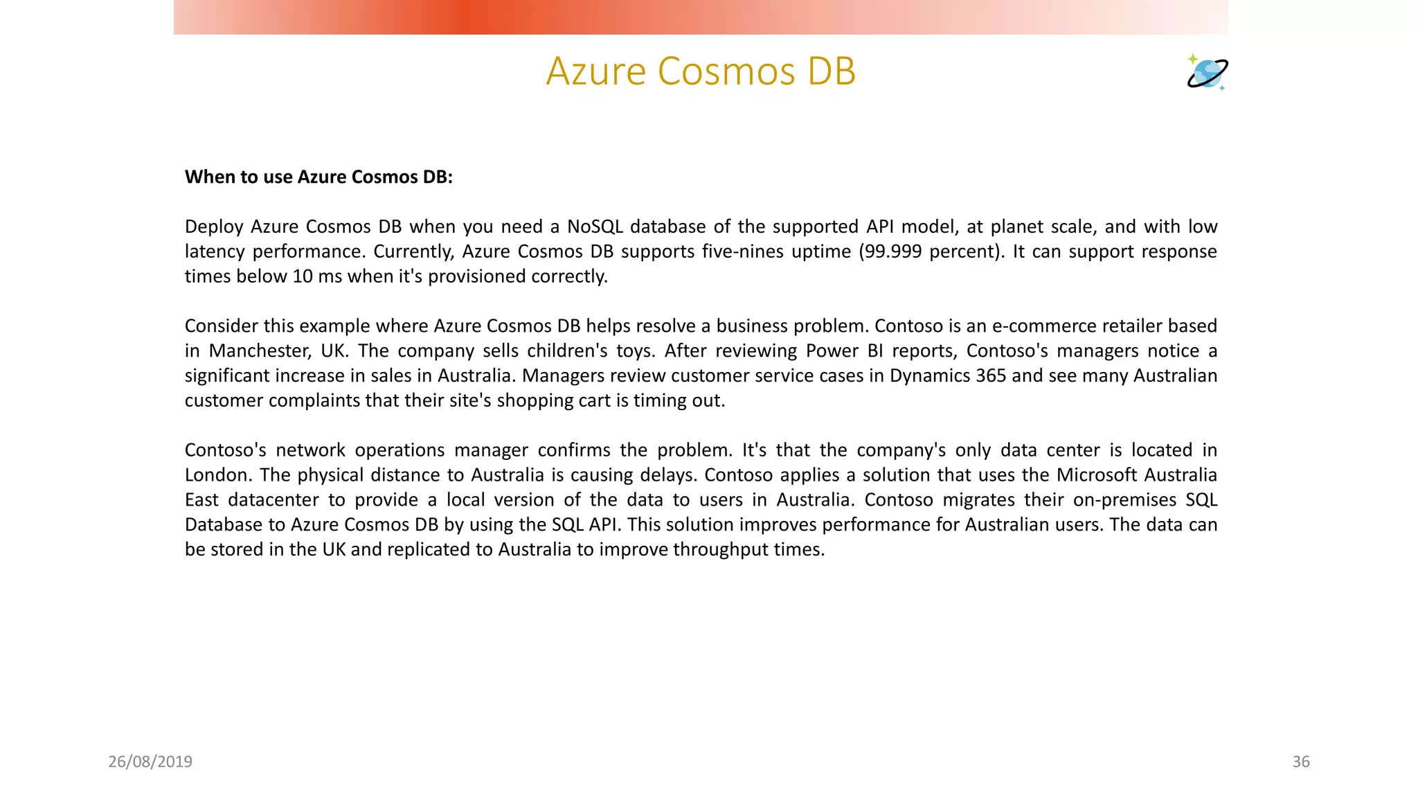 Azure Cosmos DB
26/08/2019 36
When to use Azure Cosmos DB:
Deploy Azure Cosmos DB when you need a NoSQL database of the supported API model, at planet scale, and with low
latency performance. Currently, Azure Cosmos DB supports five-nines uptime (99.999 percent). It can support response
times below 10 ms when it's provisioned correctly.
Consider this example where Azure Cosmos DB helps resolve a business problem. Contoso is an e-commerce retailer based
in Manchester, UK. The company sells children's toys. After reviewing Power BI reports, Contoso's managers notice a
significant increase in sales in Australia. Managers review customer service cases in Dynamics 365 and see many Australian
customer complaints that their site's shopping cart is timing out.
Contoso's network operations manager confirms the problem. It's that the company's only data center is located in
London. The physical distance to Australia is causing delays. Contoso applies a solution that uses the Microsoft Australia
East datacenter to provide a local version of the data to users in Australia. Contoso migrates their on-premises SQL
Database to Azure Cosmos DB by using the SQL API. This solution improves performance for Australian users. The data can
be stored in the UK and replicated to Australia to improve throughput times.
 