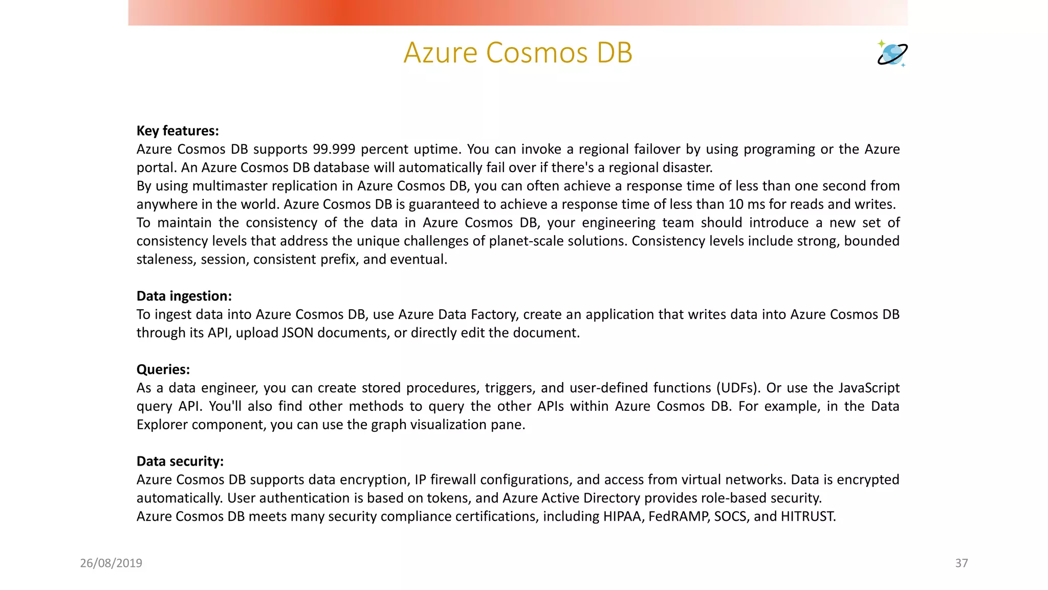 Azure Cosmos DB
26/08/2019 37
Key features:
Azure Cosmos DB supports 99.999 percent uptime. You can invoke a regional failover by using programing or the Azure
portal. An Azure Cosmos DB database will automatically fail over if there's a regional disaster.
By using multimaster replication in Azure Cosmos DB, you can often achieve a response time of less than one second from
anywhere in the world. Azure Cosmos DB is guaranteed to achieve a response time of less than 10 ms for reads and writes.
To maintain the consistency of the data in Azure Cosmos DB, your engineering team should introduce a new set of
consistency levels that address the unique challenges of planet-scale solutions. Consistency levels include strong, bounded
staleness, session, consistent prefix, and eventual.
Data ingestion:
To ingest data into Azure Cosmos DB, use Azure Data Factory, create an application that writes data into Azure Cosmos DB
through its API, upload JSON documents, or directly edit the document.
Queries:
As a data engineer, you can create stored procedures, triggers, and user-defined functions (UDFs). Or use the JavaScript
query API. You'll also find other methods to query the other APIs within Azure Cosmos DB. For example, in the Data
Explorer component, you can use the graph visualization pane.
Data security:
Azure Cosmos DB supports data encryption, IP firewall configurations, and access from virtual networks. Data is encrypted
automatically. User authentication is based on tokens, and Azure Active Directory provides role-based security.
Azure Cosmos DB meets many security compliance certifications, including HIPAA, FedRAMP, SOCS, and HITRUST.
 