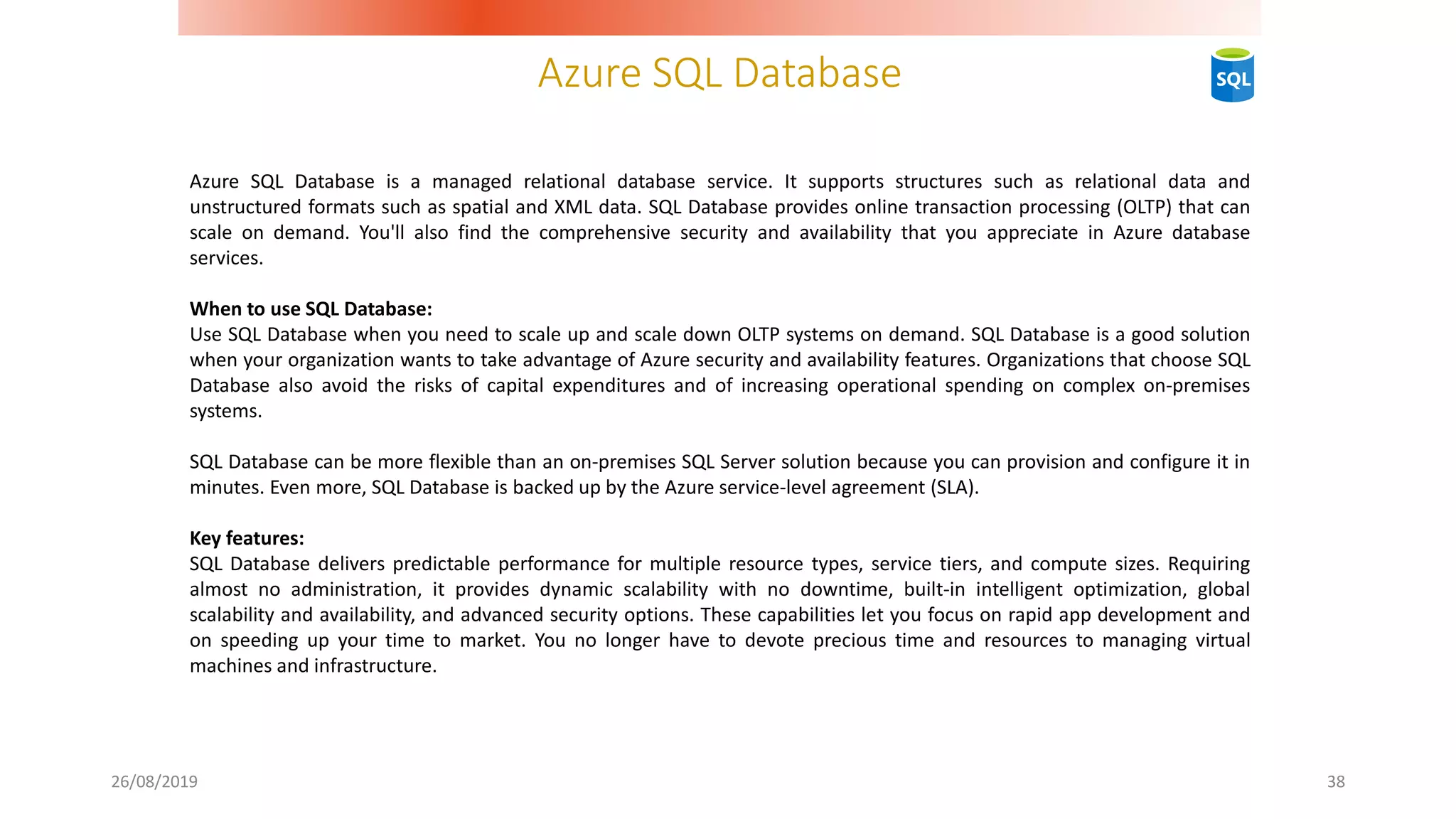 Azure SQL Database
26/08/2019 38
Azure SQL Database is a managed relational database service. It supports structures such as relational data and
unstructured formats such as spatial and XML data. SQL Database provides online transaction processing (OLTP) that can
scale on demand. You'll also find the comprehensive security and availability that you appreciate in Azure database
services.
When to use SQL Database:
Use SQL Database when you need to scale up and scale down OLTP systems on demand. SQL Database is a good solution
when your organization wants to take advantage of Azure security and availability features. Organizations that choose SQL
Database also avoid the risks of capital expenditures and of increasing operational spending on complex on-premises
systems.
SQL Database can be more flexible than an on-premises SQL Server solution because you can provision and configure it in
minutes. Even more, SQL Database is backed up by the Azure service-level agreement (SLA).
Key features:
SQL Database delivers predictable performance for multiple resource types, service tiers, and compute sizes. Requiring
almost no administration, it provides dynamic scalability with no downtime, built-in intelligent optimization, global
scalability and availability, and advanced security options. These capabilities let you focus on rapid app development and
on speeding up your time to market. You no longer have to devote precious time and resources to managing virtual
machines and infrastructure.
 