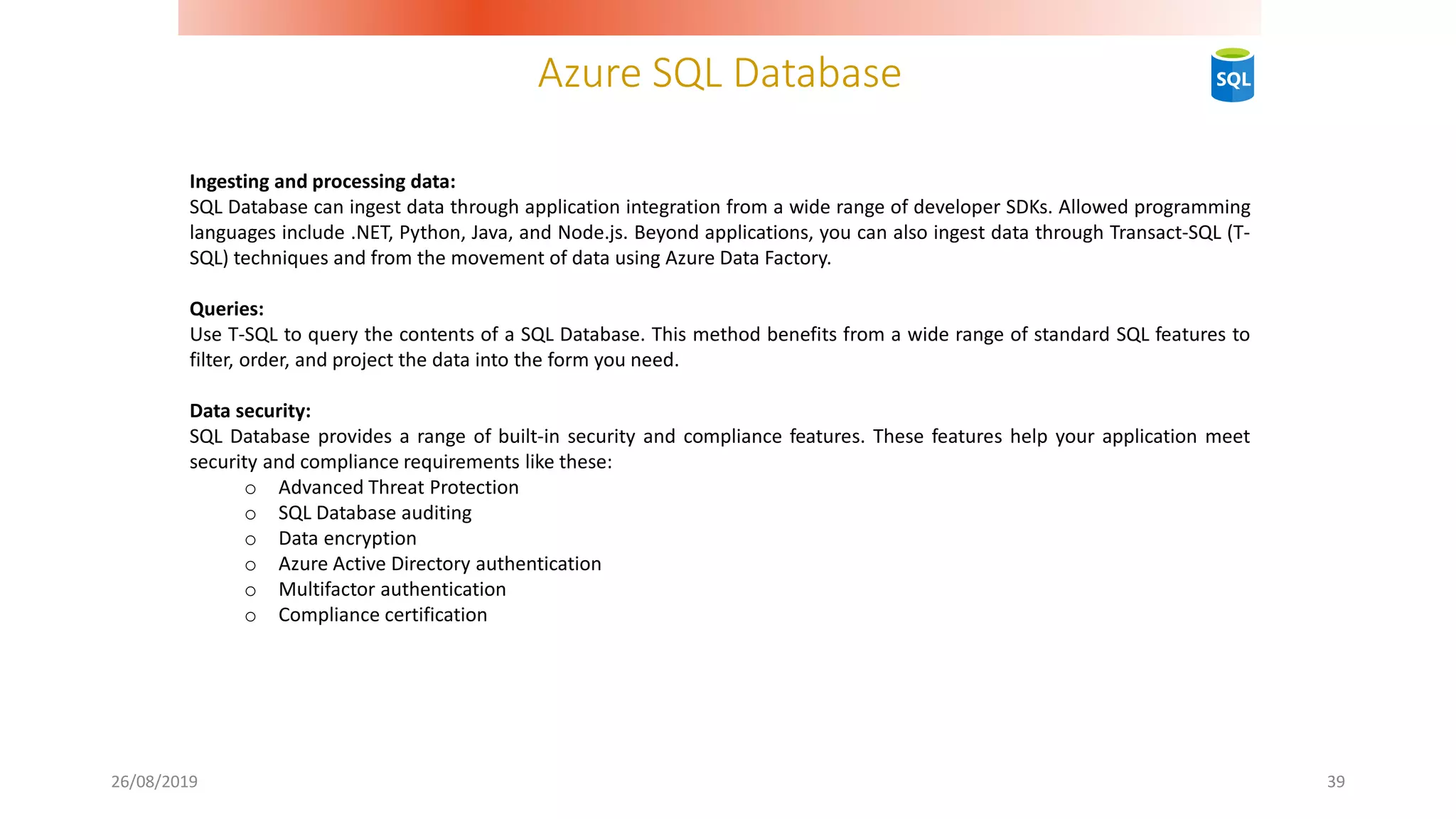 Azure SQL Database
26/08/2019 39
Ingesting and processing data:
SQL Database can ingest data through application integration from a wide range of developer SDKs. Allowed programming
languages include .NET, Python, Java, and Node.js. Beyond applications, you can also ingest data through Transact-SQL (T-
SQL) techniques and from the movement of data using Azure Data Factory.
Queries:
Use T-SQL to query the contents of a SQL Database. This method benefits from a wide range of standard SQL features to
filter, order, and project the data into the form you need.
Data security:
SQL Database provides a range of built-in security and compliance features. These features help your application meet
security and compliance requirements like these:
o Advanced Threat Protection
o SQL Database auditing
o Data encryption
o Azure Active Directory authentication
o Multifactor authentication
o Compliance certification
 